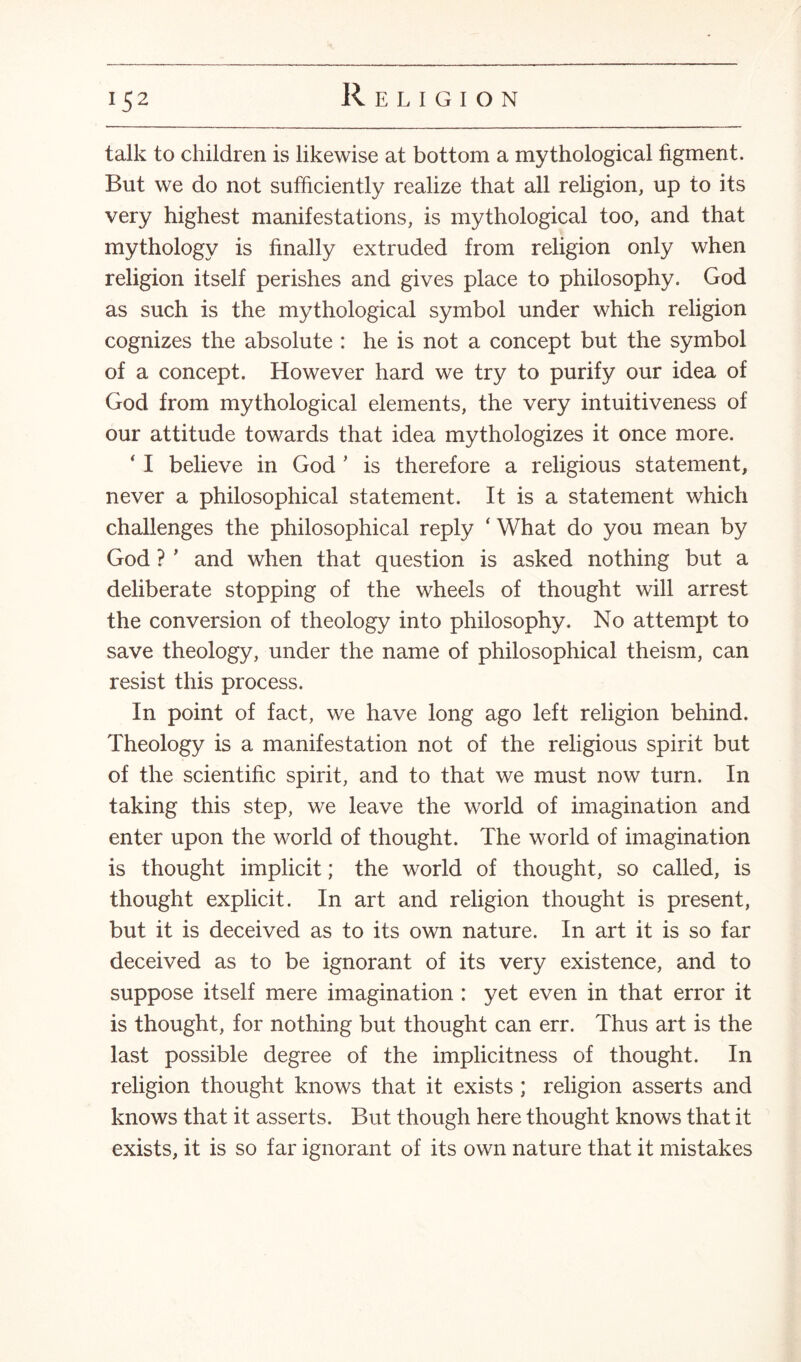 !S2 talk to children is likewise at bottom a mythological figment. But we do not sufficiently realize that all religion, up to its very highest manifestations, is mythological too, and that mythology is finally extruded from religion only when religion itself perishes and gives place to philosophy. God as such is the mythological symbol under which religion cognizes the absolute : he is not a concept but the symbol of a concept. However hard we try to purify our idea of God from mythological elements, the very intuitiveness of our attitude towards that idea mythologizes it once more. ‘ I believe in God ’ is therefore a religious statement, never a philosophical statement. It is a statement which challenges the philosophical reply ‘ What do you mean by God ? * and when that question is asked nothing but a deliberate stopping of the wheels of thought will arrest the conversion of theology into philosophy. No attempt to save theology, under the name of philosophical theism, can resist this process. In point of fact, we have long ago left religion behind. Theology is a manifestation not of the religious spirit but of the scientific spirit, and to that we must now turn. In taking this step, we leave the world of imagination and enter upon the world of thought. The world of imagination is thought implicit; the world of thought, so called, is thought explicit. In art and religion thought is present, but it is deceived as to its own nature. In art it is so far deceived as to be ignorant of its very existence, and to suppose itself mere imagination : yet even in that error it is thought, for nothing but thought can err. Thus art is the last possible degree of the implicitness of thought. In religion thought knows that it exists ; religion asserts and knows that it asserts. But though here thought knows that it exists, it is so far ignorant of its own nature that it mistakes