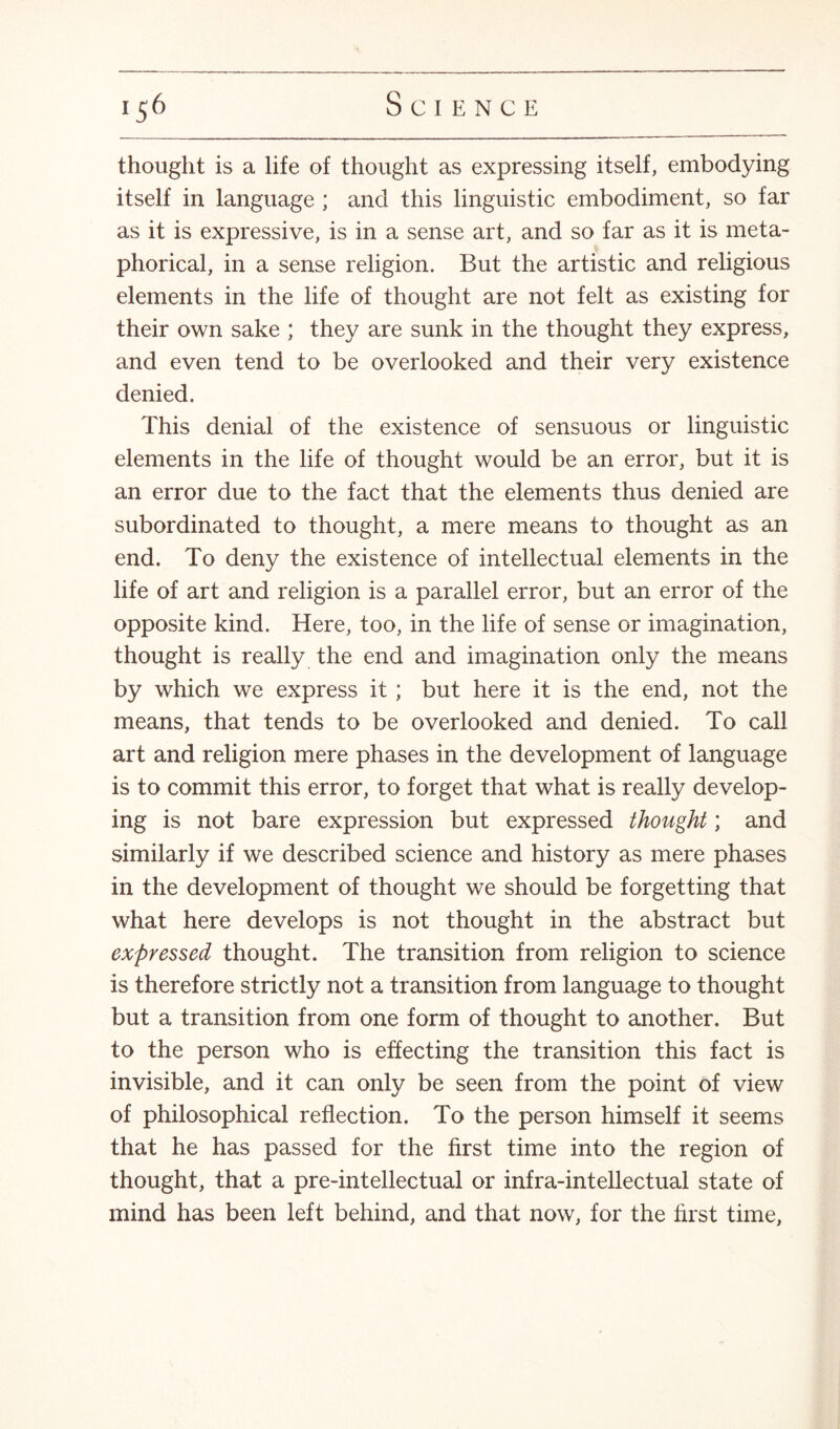 thought is a life of thought as expressing itself, embodying itself in language ; and this linguistic embodiment, so far as it is expressive, is in a sense art, and so far as it is meta¬ phorical, in a sense religion. But the artistic and religious elements in the life of thought are not felt as existing for their own sake ; they are sunk in the thought they express, and even tend to be overlooked and their very existence denied. This denial of the existence of sensuous or linguistic elements in the life of thought would be an error, but it is an error due to the fact that the elements thus denied are subordinated to thought, a mere means to thought as an end. To deny the existence of intellectual elements in the life of art and religion is a parallel error, but an error of the opposite kind. Here, too, in the life of sense or imagination, thought is really the end and imagination only the means by which we express it ; but here it is the end, not the means, that tends to be overlooked and denied. To call art and religion mere phases in the development of language is to commit this error, to forget that what is really develop¬ ing is not bare expression but expressed thought; and similarly if we described science and history as mere phases in the development of thought we should be forgetting that what here develops is not thought in the abstract but expressed thought. The transition from religion to science is therefore strictly not a transition from language to thought but a transition from one form of thought to another. But to the person who is effecting the transition this fact is invisible, and it can only be seen from the point of view of philosophical reflection. To the person himself it seems that he has passed for the first time into the region of thought, that a pre-intellectual or infra-intellectual state of mind has been left behind, and that now, for the first time,