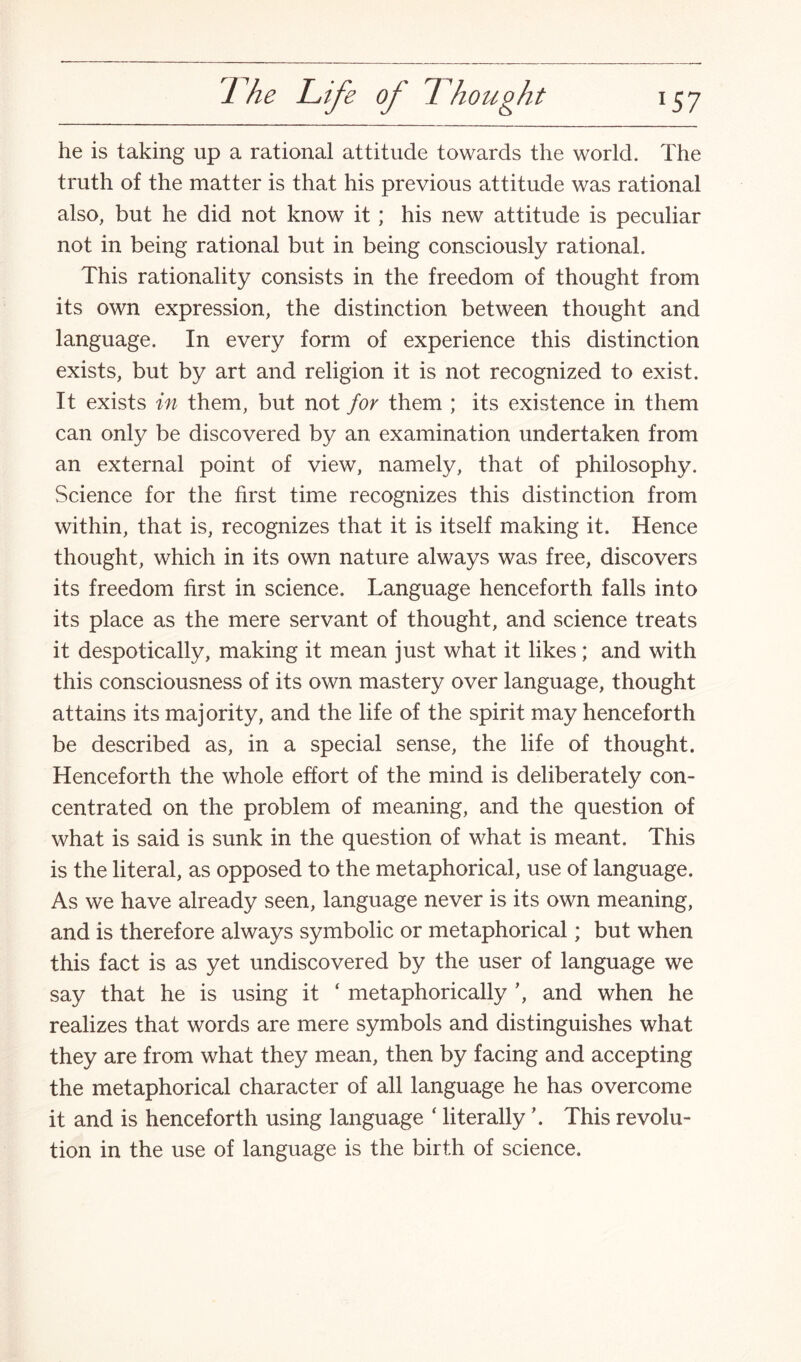 he is taking up a rational attitude towards the world. The truth of the matter is that his previous attitude was rational also, but he did not know it; his new attitude is peculiar not in being rational but in being consciously rational. This rationality consists in the freedom of thought from its own expression, the distinction between thought and language. In every form of experience this distinction exists, but by art and religion it is not recognized to exist. It exists in them, but not for them ; its existence in them can only be discovered by an examination undertaken from an external point of view, namely, that of philosophy. Science for the first time recognizes this distinction from within, that is, recognizes that it is itself making it. Hence thought, which in its own nature always was free, discovers its freedom first in science. Language henceforth falls into its place as the mere servant of thought, and science treats it despotically, making it mean just what it likes ; and with this consciousness of its own mastery over language, thought attains its majority, and the life of the spirit may henceforth be described as, in a special sense, the life of thought. Henceforth the whole effort of the mind is deliberately con¬ centrated on the problem of meaning, and the question of what is said is sunk in the question of what is meant. This is the literal, as opposed to the metaphorical, use of language. As we have already seen, language never is its own meaning, and is therefore always symbolic or metaphorical; but when this fact is as yet undiscovered by the user of language we say that he is using it ‘ metaphorically ’, and when he realizes that words are mere symbols and distinguishes what they are from what they mean, then by facing and accepting the metaphorical character of all language he has overcome it and is henceforth using language ‘ literally ’. This revolu¬ tion in the use of language is the birth of science.