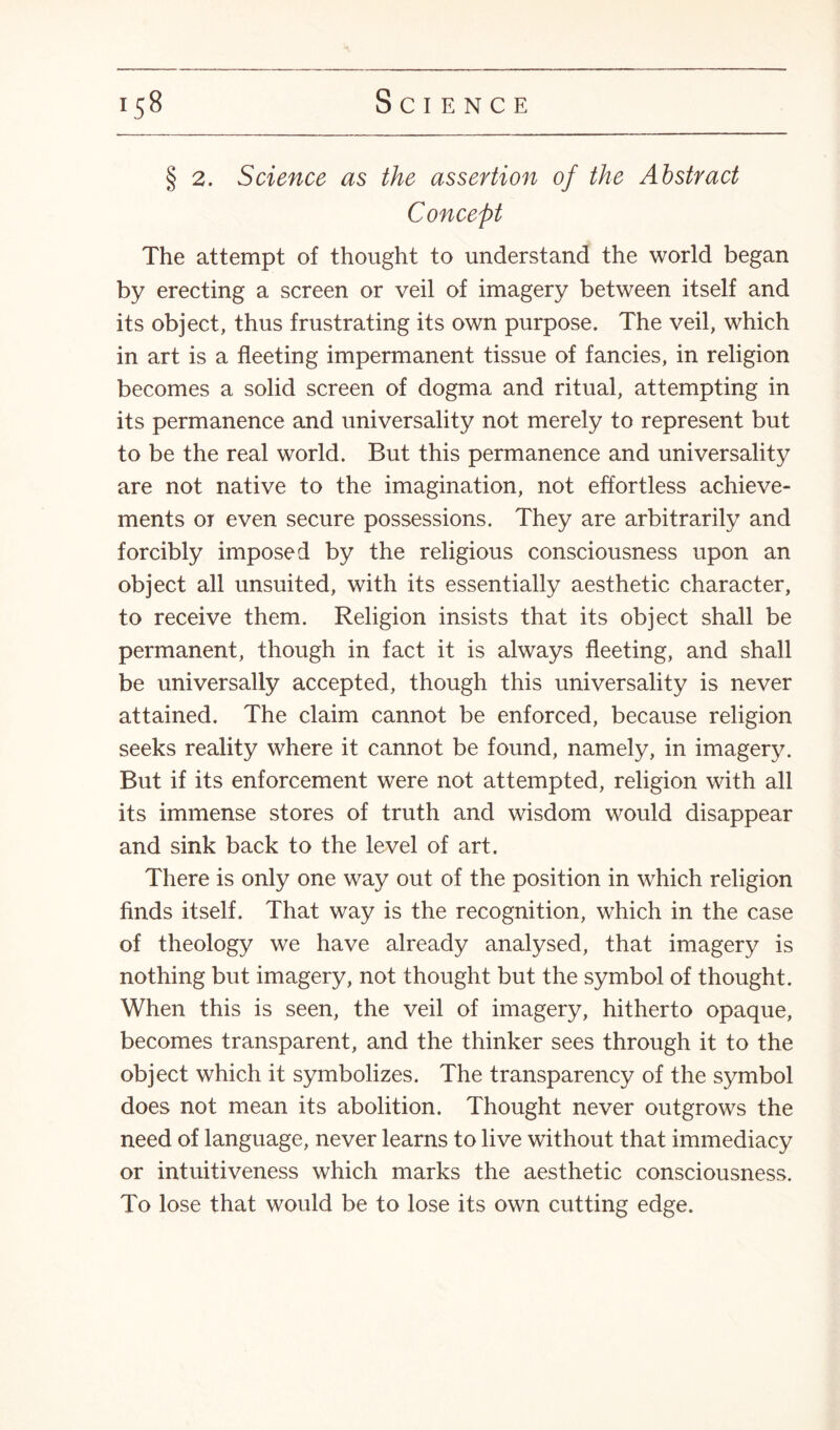 § 2. Science as the assertion of the Abstract Concept The attempt of thought to understand the world began by erecting a screen or veil of imagery between itself and its object, thus frustrating its own purpose. The veil, which in art is a fleeting impermanent tissue of fancies, in religion becomes a solid screen of dogma and ritual, attempting in its permanence and universality not merely to represent but to be the real world. But this permanence and universality are not native to the imagination, not effortless achieve¬ ments or even secure possessions. They are arbitrarily and forcibly imposed by the religious consciousness upon an object all unsuited, with its essentially aesthetic character, to receive them. Religion insists that its object shall be permanent, though in fact it is always fleeting, and shall be universally accepted, though this universality is never attained. The claim cannot be enforced, because religion seeks reality where it cannot be found, namely, in imagery. But if its enforcement were not attempted, religion with all its immense stores of truth and wisdom would disappear and sink back to the level of art. There is only one way out of the position in which religion finds itself. That way is the recognition, which in the case of theology we have already analysed, that imagery is nothing but imagery, not thought but the symbol of thought. When this is seen, the veil of imagery, hitherto opaque, becomes transparent, and the thinker sees through it to the object which it symbolizes. The transparency of the symbol does not mean its abolition. Thought never outgrows the need of language, never learns to live without that immediacy or intuitiveness which marks the aesthetic consciousness. To lose that would be to lose its own cutting edge.