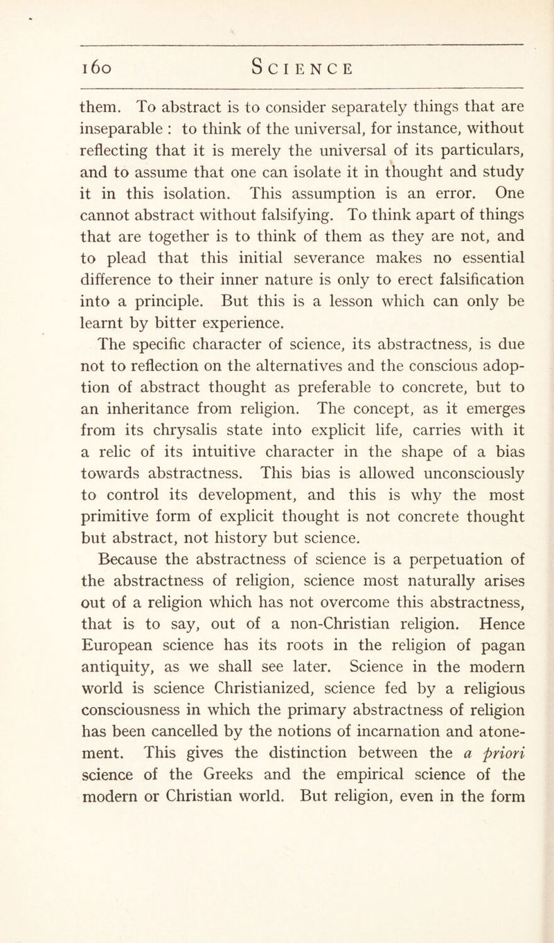 them. To abstract is to consider separately things that are inseparable : to think of the universal, for instance, without reflecting that it is merely the universal of its particulars, and to assume that one can isolate it in thought and study it in this isolation. This assumption is an error. One cannot abstract without falsifying. To think apart of things that are together is to think of them as they are not, and to plead that this initial severance makes no essential difference to their inner nature is only to erect falsification into a principle. But this is a lesson which can only be learnt by bitter experience. The specific character of science, its abstractness, is due not to reflection on the alternatives and the conscious adop¬ tion of abstract thought as preferable to concrete, but to an inheritance from religion. The concept, as it emerges from its chrysalis state into explicit life, carries with it a relic of its intuitive character in the shape of a bias towards abstractness. This bias is allowed unconsciously to control its development, and this is why the most primitive form of explicit thought is not concrete thought but abstract, not history but science. Because the abstractness of science is a perpetuation of the abstractness of religion, science most naturally arises out of a religion which has not overcome this abstractness, that is to say, out of a non-Christian religion. Hence European science has its roots in the religion of pagan antiquity, as we shall see later. Science in the modern world is science Christianized, science fed by a religious consciousness in which the primary abstractness of religion has been cancelled by the notions of incarnation and atone¬ ment. This gives the distinction between the a priori science of the Greeks and the empirical science of the modern or Christian world. But religion, even in the form