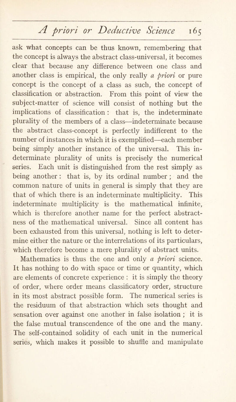 ask what concepts can be thus known, remembering that the concept is always the abstract class-universal, it becomes clear that because any difference between one class and another class is empirical, the only really a priori or pure concept is the concept of a class as such, the concept of classification or abstraction. From this point of view the subject-matter of science will consist of nothing but the implications of classification : that is, the indeterminate plurality of the members of a class—indeterminate because the abstract class-concept is perfectly indifferent to the number of instances in which it is exemplified—each member being simply another instance of the universal. This in¬ determinate plurality of units is precisely the numerical series. Each unit is distinguished from the rest simply as being another : that is, by its ordinal number ; and the common nature of units in general is simply that they are that of which there is an indeterminate multiplicity. This indeterminate multiplicity is the mathematical infinite, which is therefore another name for the perfect abstract¬ ness of the mathematical universal. Since all content has been exhausted from this universal, nothing is left to deter¬ mine either the nature or the interrelations of its particulars, which therefore become a mere plurality of abstract units. Mathematics is thus the one and only a priori science. It has nothing to do with space or time or quantity, which are elements of concrete experience : it is simply the theory of order, where order means classificatory order, structure in its most abstract possible form. The numerical series is the residuum of that abstraction which sets thought and sensation over against one another in false isolation ; it is the false mutual transcendence of the one and the many. The self-contained solidity of each unit in the numerical series, which makes it possible to shuffle and manipulate