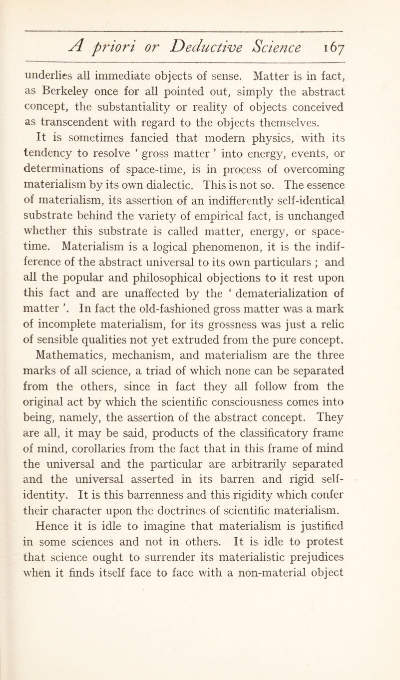 underlies all immediate objects of sense. Matter is in fact, as Berkeley once for all pointed out, simply the abstract concept, the substantiality or reality of objects conceived as transcendent with regard to the objects themselves. It is sometimes fancied that modern physics, with its tendency to resolve ‘ gross matter ’ into energy, events, or determinations of space-time, is in process of overcoming materialism by its own dialectic. This is not so. The essence of materialism, its assertion of an indifferently self-identical substrate behind the variety of empirical fact, is unchanged whether this substrate is called matter, energy, or space- time. Materialism is a logical phenomenon, it is the indif¬ ference of the abstract universal to its own particulars ; and all the popular and philosophical objections to it rest upon this fact and are unaffected by the ‘ dematerialization of matter \ In fact the old-fashioned gross matter was a mark of incomplete materialism, for its grossness was just a relic of sensible qualities not yet extruded from the pure concept. Mathematics, mechanism, and materialism are the three marks of all science, a triad of which none can be separated from the others, since in fact they all follow from the original act by which the scientific consciousness comes into being, namely, the assertion of the abstract concept. They are all, it may be said, products of the classificatory frame of mind, corollaries from the fact that in this frame of mind the universal and the particular are arbitrarily separated and the universal asserted in its barren and rigid self- identity. It is this barrenness and this rigidity which confer their character upon the doctrines of scientific materialism. Hence it is idle to imagine that materialism is justified in some sciences and not in others. It is idle to protest that science ought to surrender its materialistic prejudices when it finds itself face to face with a non-material object