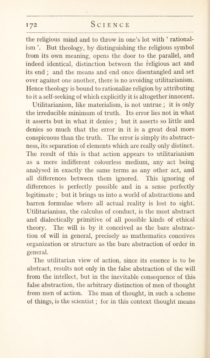 the religious mind and to throw in one’s lot with ‘ rational¬ ism \ But theology, by distinguishing the religious symbol from its own meaning, opens the door to the parallel, and indeed identical, distinction between the religious act and its end ; and the means and end once disentangled and set over against one another, there is no avoiding utilitarianism. Hence theology is bound to rationalize religion by attributing to it a self-seeking of which explicitly it is altogether innocent. Utilitarianism, like materialism, is not untrue ; it is only the irreducible minimum of truth. Its error lies not in what it asserts but in what it denies ; but it asserts so little and denies so much that the error in it is a great deal more conspicuous than the truth. The error is simply its abstract¬ ness, its separation of elements which are really only distinct. The result of this is that action appears to utilitarianism as a mere indifferent colourless medium, any act being analysed in exactly the same terms as any other act, and all differences between them ignored. This ignoring of differences is perfectly possible and in a sense perfectly legitimate ; but it brings us into a world of abstractions and barren formulae where all actual reality is lost to sight. Utilitarianism, the calculus of conduct, is the most abstract and dialectically primitive of all possible kinds of ethical theory. The will is by it conceived as the bare abstrac¬ tion of will in general, precisely as mathematics conceives organization or structure as the bare abstraction of order in general. The utilitarian view of action, since its essence is to be abstract, results not only in the false abstraction of the will from the intellect, but in the inevitable consequence of this false abstraction, the arbitrary distinction of men of thought from men of action. The man of thought, in such a scheme of things, is the scientist; for in this context thought means