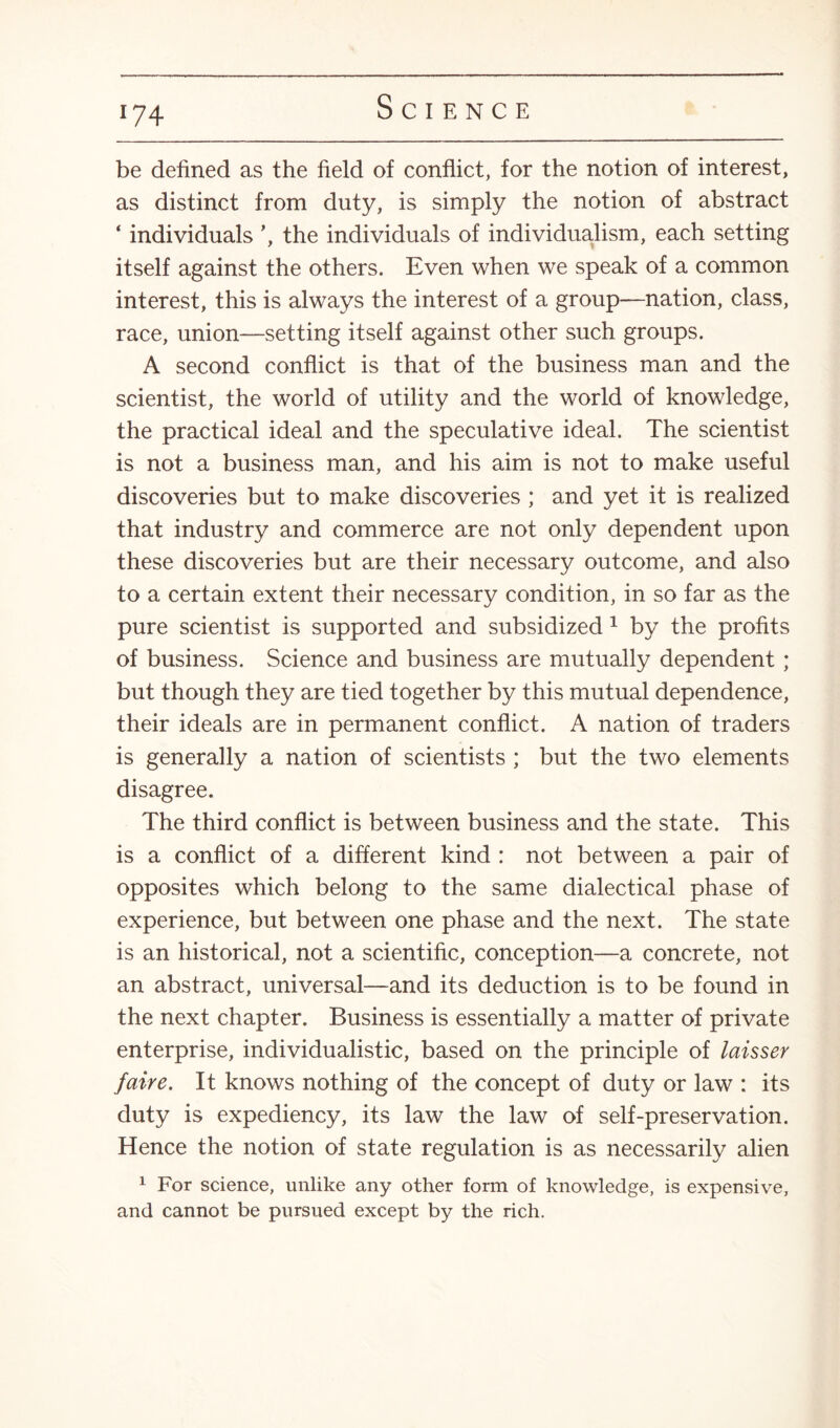 »74 be defined as the field of conflict, for the notion of interest, as distinct from duty, is simply the notion of abstract ‘ individuals the individuals of individualism, each setting itself against the others. Even when we speak of a common interest, this is always the interest of a group—nation, class, race, union—setting itself against other such groups. A second conflict is that of the business man and the scientist, the world of utility and the world of knowledge, the practical ideal and the speculative ideal. The scientist is not a business man, and his aim is not to make useful discoveries but to make discoveries ; and yet it is realized that industry and commerce are not only dependent upon these discoveries but are their necessary outcome, and also to a certain extent their necessary condition, in so far as the pure scientist is supported and subsidized 1 by the profits of business. Science and business are mutually dependent ; but though they are tied together by this mutual dependence, their ideals are in permanent conflict. A nation of traders is generally a nation of scientists ; but the two elements disagree. The third conflict is between business and the state. This is a conflict of a different kind : not between a pair of opposites which belong to the same dialectical phase of experience, but between one phase and the next. The state is an historical, not a scientific, conception—a concrete, not an abstract, universal—and its deduction is to be found in the next chapter. Business is essentially a matter of private enterprise, individualistic, based on the principle of laisser faire. It knows nothing of the concept of duty or law : its duty is expediency, its law the law of self-preservation. Hence the notion of state regulation is as necessarily alien 1 For science, unlike any other form of knowledge, is expensive, and cannot be pursued except by the rich.