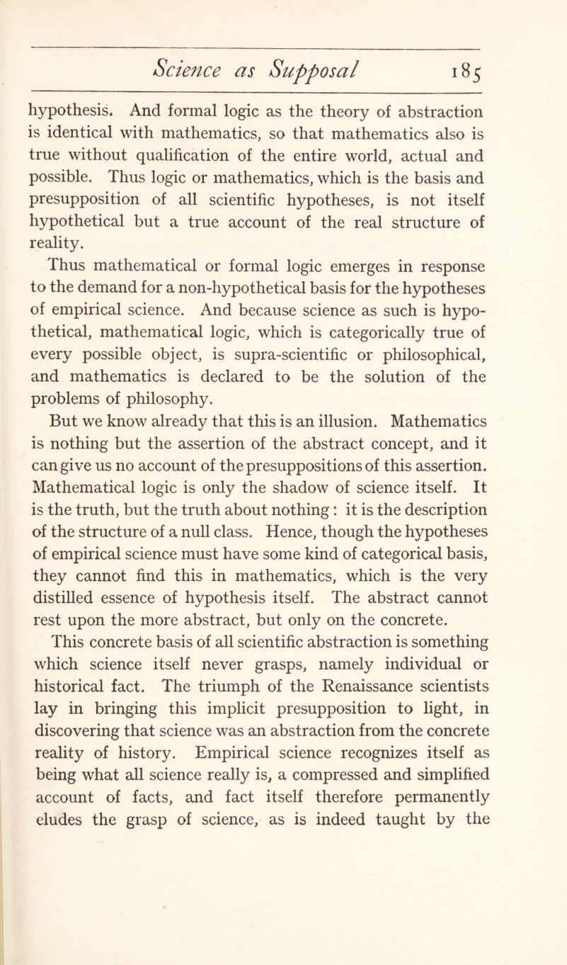 hypothesis. And formal logic as the theory of abstraction is identical with mathematics, so that mathematics also is true without qualification of the entire world, actual and possible. Thus logic or mathematics, which is the basis and presupposition of all scientific hypotheses, is not itself hypothetical but a true account of the real structure of reality. Thus mathematical or formal logic emerges in response to the demand for a non-hypothetical basis for the hypotheses of empirical science. And because science as such is hypo¬ thetical, mathematical logic, which is categorically true of every possible object, is supra-scientific or philosophical, and mathematics is declared to be the solution of the problems of philosophy. But we know already that this is an illusion. Mathematics is nothing but the assertion of the abstract concept, and it can give us no account of the presuppositions of this assertion. Mathematical logic is only the shadow of science itself. It is the truth, but the truth about nothing: it is the description of the structure of a null class. Hence, though the hypotheses of empirical science must have some kind of categorical basis, they cannot find this in mathematics, which is the very distilled essence of hypothesis itself. The abstract cannot rest upon the more abstract, but only on the concrete. This concrete basis of all scientific abstraction is something which science itself never grasps, namely individual or historical fact. The triumph of the Renaissance scientists lay in bringing this implicit presupposition to light, in discovering that science was an abstraction from the concrete reality of history. Empirical science recognizes itself as being what all science really is, a compressed and simplified account of facts, and fact itself therefore permanently eludes the grasp of science, as is indeed taught by the