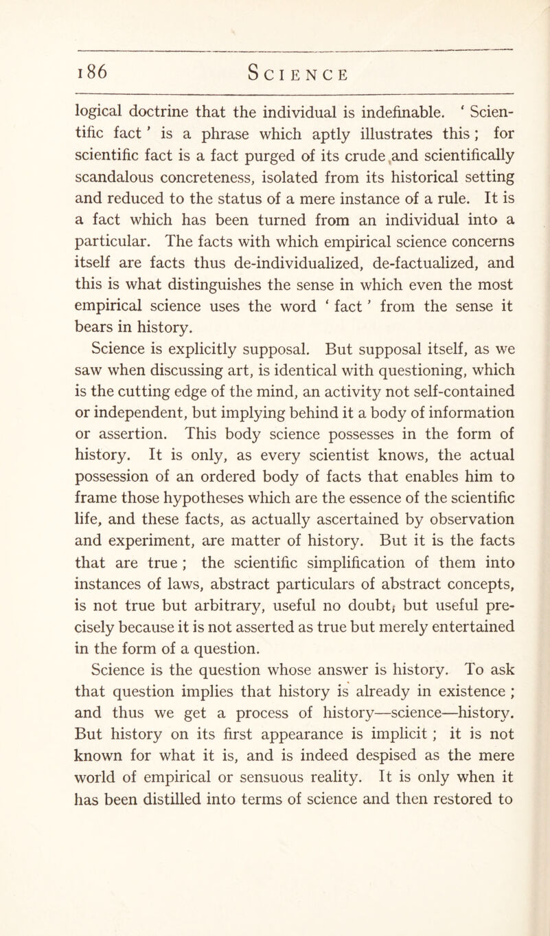 logical doctrine that the individual is indefinable. * Scien¬ tific fact ’ is a phrase which aptly illustrates this ; for scientific fact is a fact purged of its crude and scientifically scandalous concreteness, isolated from its historical setting and reduced to the status of a mere instance of a rule. It is a fact which has been turned from an individual into a particular. The facts with which empirical science concerns itself are facts thus de-individualized, de-factualized, and this is what distinguishes the sense in which even the most empirical science uses the word ‘ fact ’ from the sense it bears in history. Science is explicitly supposal. But supposal itself, as we saw when discussing art, is identical with questioning, which is the cutting edge of the mind, an activity not self-contained or independent, but implying behind it a body of information or assertion. This body science possesses in the form of history. It is only, as every scientist knows, the actual possession of an ordered body of facts that enables him to frame those hypotheses which are the essence of the scientific life, and these facts, as actually ascertained by observation and experiment, are matter of history. But it is the facts that are true ; the scientific simplification of them into instances of laws, abstract particulars of abstract concepts, is not true but arbitrary, useful no doubt* but useful pre¬ cisely because it is not asserted as true but merely entertained in the form of a question. Science is the question whose answer is history. To ask that question implies that history is already in existence ; and thus we get a process of history—science—history. But history on its first appearance is implicit; it is not known for what it is, and is indeed despised as the mere world of empirical or sensuous reality. It is only when it has been distilled into terms of science and then restored to