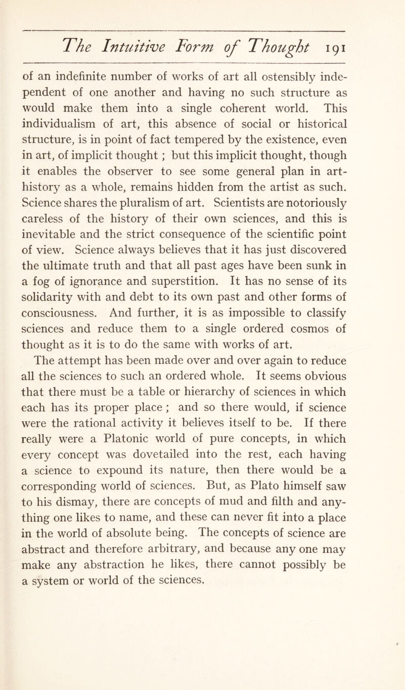 of an indefinite number of works of art all ostensibly inde¬ pendent of one another and having no such structure as would make them into a single coherent world. This individualism of art, this absence of social or historical structure, is in point of fact tempered by the existence, even in art, of implicit thought; but this implicit thought, though it enables the observer to see some general plan in art- history as a whole, remains hidden from the artist as such. Science shares the pluralism of art. Scientists are notoriously careless of the history of their own sciences, and this is inevitable and the strict consequence of the scientific point of view. Science always believes that it has just discovered the ultimate truth and that all past ages have been sunk in a fog of ignorance and superstition. It has no sense of its solidarity with and debt to its own past and other forms of consciousness. And further, it is as impossible to classify sciences and reduce them to a single ordered cosmos of thought as it is to do the same with works of art. The attempt has been made over and over again to reduce all the sciences to such an ordered whole. It seems obvious that there must be a table or hierarchy of sciences in which each has its proper place ; and so there would, if science were the rational activity it believes itself to be. If there really were a Platonic world of pure concepts, in which every concept was dovetailed into the rest, each having a science to expound its nature, then there would be a corresponding world of sciences. But, as Plato himself saw to his dismay, there are concepts of mud and filth and any¬ thing one likes to name, and these can never fit into a place in the world of absolute being. The concepts of science are abstract and therefore arbitrary, and because any one may make any abstraction he likes, there cannot possibly be a system or world of the sciences.