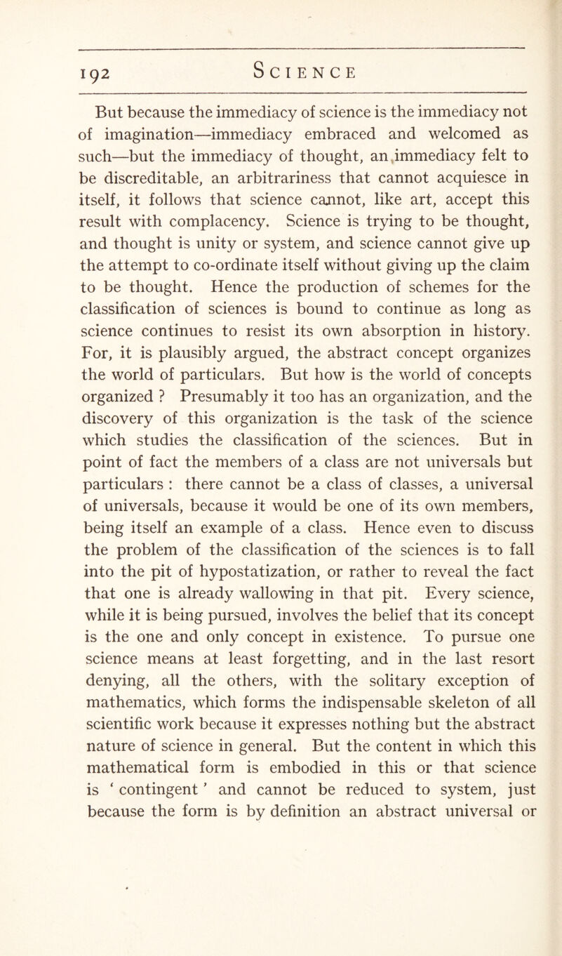 But because the immediacy of science is the immediacy not of imagination—immediacy embraced and welcomed as such—but the immediacy of thought, an immediacy felt to be discreditable, an arbitrariness that cannot acquiesce in itself, it follows that science cannot, like art, accept this result with complacency. Science is trying to be thought, and thought is unity or system, and science cannot give up the attempt to co-ordinate itself without giving up the claim to be thought. Hence the production of schemes for the classification of sciences is bound to continue as long as science continues to resist its own absorption in history. For, it is plausibly argued, the abstract concept organizes the world of particulars. But how is the world of concepts organized ? Presumably it too has an organization, and the discovery of this organization is the task of the science which studies the classification of the sciences. But in point of fact the members of a class are not universals but particulars : there cannot be a class of classes, a universal of universals, because it would be one of its own members, being itself an example of a class. Hence even to discuss the problem of the classification of the sciences is to fall into the pit of hypostatization, or rather to reveal the fact that one is already wallowing in that pit. Every science, while it is being pursued, involves the belief that its concept is the one and only concept in existence. To pursue one science means at least forgetting, and in the last resort denying, all the others, with the solitary exception of mathematics, which forms the indispensable skeleton of all scientific work because it expresses nothing but the abstract nature of science in general. But the content in which this mathematical form is embodied in this or that science is ‘ contingent ’ and cannot be reduced to system, just because the form is by definition an abstract universal or