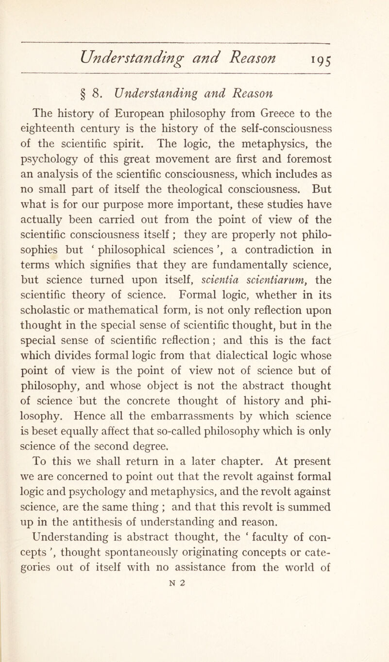 § 8. Understanding and Reason The history of European philosophy from Greece to the eighteenth century is the history of the self-consciousness of the scientific spirit. The logic, the metaphysics, the psychology of this great movement are first and foremost an analysis of the scientific consciousness, which includes as no small part of itself the theological consciousness. But what is for our purpose more important, these studies have actually been carried out from the point of view of the scientific consciousness itself ; they are properly not philo¬ sophies but ‘ philosophical sciences ’, a contradiction in terms which signifies that they are fundamentally science, but science turned upon itself, scientia scientiarum, the scientific theory of science. Formal logic, whether in its scholastic or mathematical form, is not only reflection upon thought in the special sense of scientific thought, but in the special sense of scientific reflection; and this is the fact which divides formal logic from that dialectical logic whose point of view is the point of view not of science but of philosophy, and whose object is not the abstract thought of science but the concrete thought of history and phi¬ losophy. Hence all the embarrassments by which science is beset equally affect that so-called philosophy which is only science of the second degree. To this we shall return in a later chapter. At present we are concerned to point out that the revolt against formal logic and psychology and metaphysics, and the revolt against science, are the same thing ; and that this revolt is summed up in the antithesis of understanding and reason. Understanding is abstract thought, the ‘ faculty of con¬ cepts thought spontaneously originating concepts or cate¬ gories out of itself with no assistance from the world of