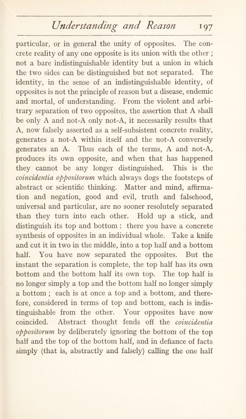 particular, or in general the unity of opposites. The con¬ crete reality of any one opposite is its union with the other ; not a bare indistinguishable identity but a union in which the two sides can be distinguished but not separated. The identity, in the sense of an indistinguishable identity, of opposites is not the principle of reason but a disease, endemic and mortal, of understanding. From the violent and arbi¬ trary separation of two opposites, the assertion that A shall be only A and not-A only not-A, it necessarily results that A, now falsely asserted as a self-subsistent concrete reality, generates a not-A within itself and the not-A conversely generates an A. Thus each of the terms, A and not-A, produces its own opposite, and when that has happened they cannot be any longer distinguished. This is the coincidentia oppositorum which always dogs the footsteps of abstract or scientific thinking. Matter and mind, affirma¬ tion and negation, good and evil, truth and falsehood, universal and particular, are no sooner resolutely separated than they turn into each other. Hold up a stick, and distinguish its top and bottom : there you have a concrete synthesis of opposites in an individual whole. Take a knife and cut it in two in the middle, into a top half and a bottom half. You have now separated the opposites. But the instant the separation is complete, the top half has its own bottom and the bottom half its own top. The top half is no longer simply a top and the bottom half no longer simply a bottom ; each is at once a top and a bottom, and there¬ fore, considered in terms of top and bottom, each is indis¬ tinguishable from the other. Your opposites have now coincided. Abstract thought fends off the coincidentia oppositorum by deliberately ignoring the bottom of the top half and the top of the bottom half, and in defiance of facts simply (that is, abstractly and falsely) calling the one half