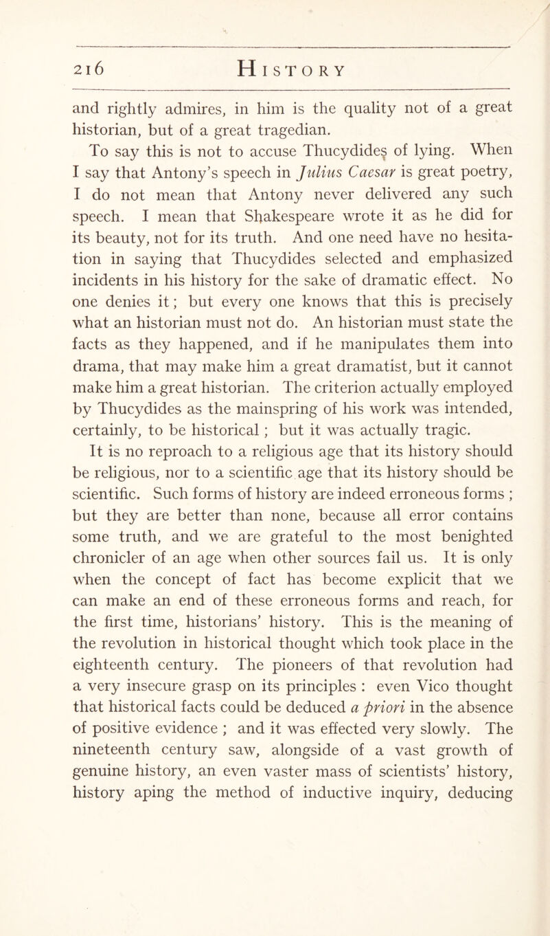 and rightly admires, in him is the quality not of a great historian, but of a great tragedian. To say this is not to accuse Thucydides of lying. When I say that Antony’s speech in Julius Caesar is great poetry, I do not mean that Antony never delivered any such speech. I mean that Shakespeare wrote it as he did for its beauty, not for its truth. And one need have no hesita¬ tion in saying that Thucydides selected and emphasized incidents in his history for the sake of dramatic effect. No one denies it; but every one knows that this is precisely what an historian must not do. An historian must state the facts as they happened, and if he manipulates them into drama, that may make him a great dramatist, but it cannot make him a great historian. The criterion actually employed by Thucydides as the mainspring of his work was intended, certainly, to be historical; but it was actually tragic. It is no reproach to a religious age that its history should be religious, nor to a scientific age that its history should be scientific. Such forms of history are indeed erroneous forms ; but they are better than none, because all error contains some truth, and we are grateful to the most benighted chronicler of an age when other sources fail us. It is only when the concept of fact has become explicit that we can make an end of these erroneous forms and reach, for the first time, historians’ history. This is the meaning of the revolution in historical thought which took place in the eighteenth century. The pioneers of that revolution had a very insecure grasp on its principles : even Vico thought that historical facts could be deduced a priori in the absence of positive evidence ; and it was effected very slowly. The nineteenth century saw, alongside of a vast growth of genuine history, an even vaster mass of scientists’ history, history aping the method of inductive inquiry, deducing