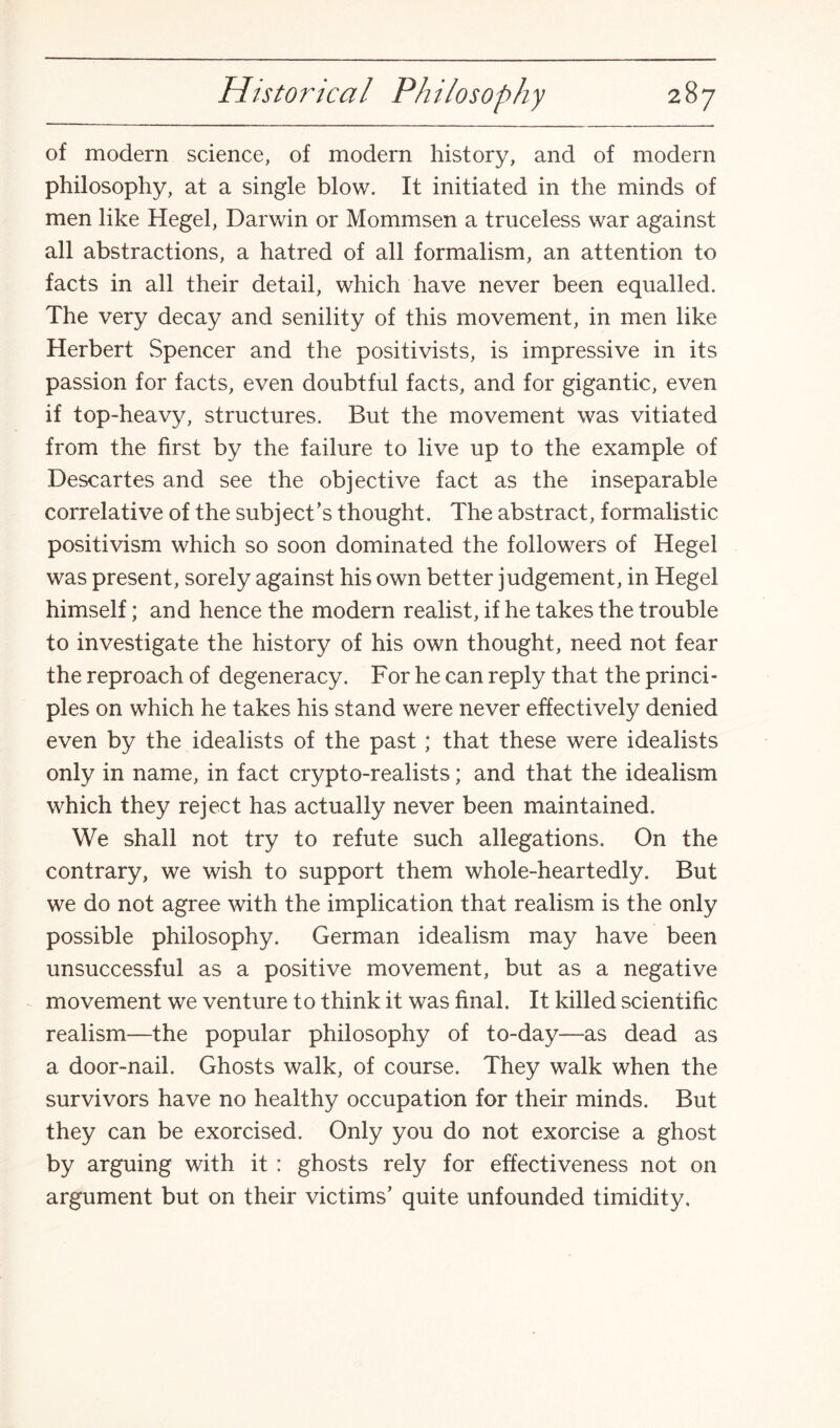 of modern science, of modern history, and of modern philosophy, at a single blow. It initiated in the minds of men like Hegel, Darwin or Mommsen a truceless war against all abstractions, a hatred of all formalism, an attention to facts in all their detail, which have never been equalled. The very decay and senility of this movement, in men like Herbert Spencer and the positivists, is impressive in its passion for facts, even doubtful facts, and for gigantic, even if top-heavy, structures. But the movement was vitiated from the first by the failure to live up to the example of Descartes and see the objective fact as the inseparable correlative of the subject’s thought. The abstract, formalistic positivism which so soon dominated the followers of Hegel was present, sorely against his own better judgement, in Hegel himself; and hence the modern realist, if he takes the trouble to investigate the history of his own thought, need not fear the reproach of degeneracy. For he can reply that the princi¬ ples on which he takes his stand were never effectively denied even by the idealists of the past; that these were idealists only in name, in fact crypto-realists; and that the idealism which they reject has actually never been maintained. We shall not try to refute such allegations. On the contrary, we wish to support them whole-heartedly. But we do not agree with the implication that realism is the only possible philosophy. German idealism may have been unsuccessful as a positive movement, but as a negative movement we venture to think it was final. It killed scientific realism—the popular philosophy of to-day—as dead as a door-nail. Ghosts walk, of course. They walk when the survivors have no healthy occupation for their minds. But they can be exorcised. Only you do not exorcise a ghost by arguing with it : ghosts rely for effectiveness not on argument but on their victims’ quite unfounded timidity.