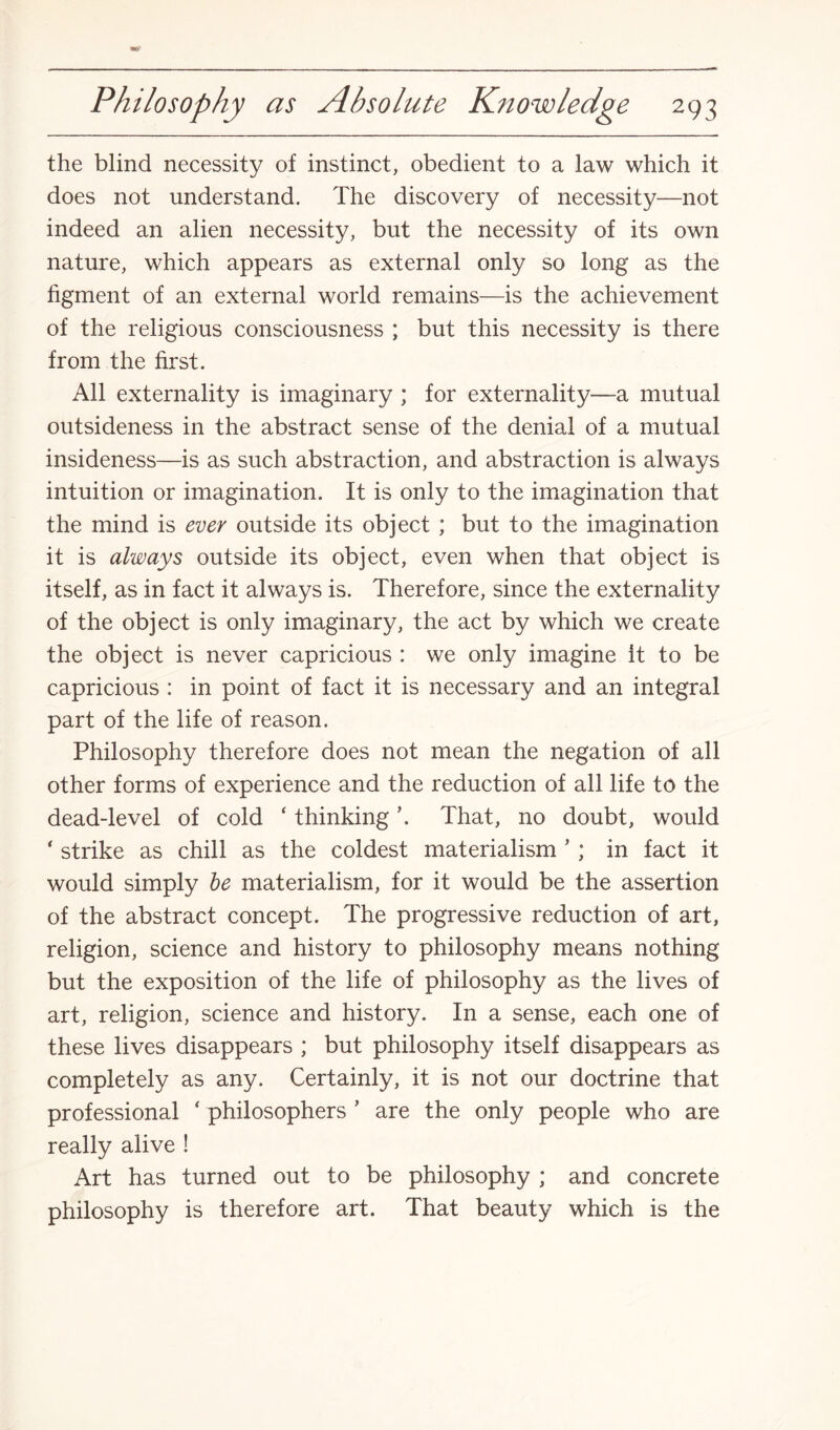 the blind necessity of instinct, obedient to a law which it does not understand. The discovery of necessity—not indeed an alien necessity, but the necessity of its own nature, which appears as external only so long as the figment of an external world remains—is the achievement of the religious consciousness ; but this necessity is there from the first. All externality is imaginary ; for externality—a mutual outsideness in the abstract sense of the denial of a mutual insideness—is as such abstraction, and abstraction is always intuition or imagination. It is only to the imagination that the mind is ever outside its object ; but to the imagination it is always outside its object, even when that object is itself, as in fact it always is. Therefore, since the externality of the object is only imaginary, the act by which we create the object is never capricious : we only imagine it to be capricious : in point of fact it is necessary and an integral part of the life of reason. Philosophy therefore does not mean the negation of all other forms of experience and the reduction of all life to the dead-level of cold ‘ thinking \ That, no doubt, would * strike as chill as the coldest materialism 5 ; in fact it would simply be materialism, for it would be the assertion of the abstract concept. The progressive reduction of art, religion, science and history to philosophy means nothing but the exposition of the life of philosophy as the lives of art, religion, science and history. In a sense, each one of these lives disappears ; but philosophy itself disappears as completely as any. Certainly, it is not our doctrine that professional ‘ philosophers ’ are the only people who are really alive ! Art has turned out to be philosophy ; and concrete philosophy is therefore art. That beauty which is the