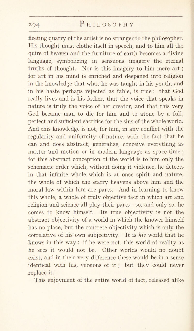 fleeting quarry of the artist is no stranger to the philosopher. His thought must clothe itself in speech, and to him all the quire of heaven and the furniture of earth becomes a divine language, symbolizing in sensuous imagery the eternal truths of thought. Nor is this imagery to him mere art ; for art in his mind is enriched and deepened into religion in the knowledge that what he was taught in his youth, and in his haste perhaps rejected as fable, is true : that God really lives and is his father, that the voice that speaks in nature is truly the voice of her creator, and that this very God became man to die for him and to atone by a full, perfect and sufficient sacrifice for the sins of the whole world. And this knowledge is not, for him, in any conflict with the regularity and uniformity of nature, with the fact that he can and does abstract, generalize, conceive everything as matter and motion or in modern language as space-time ; for this abstract conception of the world is to him only the schematic order which, without doing it violence, he detects in that infinite whole which is at once spirit and nature, the whole of which the starry heavens above him and the moral law within him are parts. And in learning to know this whole, a whole of truly objective fact in which art and religion and science all play their parts—so, and only so, he comes to know himself. Its true objectivity is not the abstract objectivity of a world in which the knower himself has no place, but the concrete objectivity which is only the correlative of his own subjectivity. It is his world that he knows in this way : if he were not, this world of reality as he sees it would not be. Other worlds would no doubt exist, and in their very difference these would be in a sense identical with his, versions of it ; but they could never replace it. This enjoyment of the entire world of fact, released alike