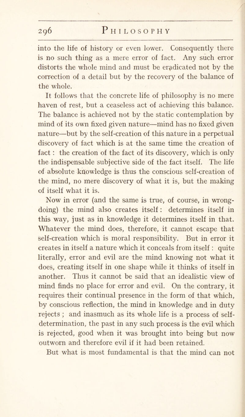 into the life of history or even lower. Consequently there is no such thing as a mere error of fact. Any such error distorts the whole mind and must be eradicated not by the correction of a detail but by the recovery of the balance of the whole. It follows that the concrete life of philosophy is no mere haven of rest, but a ceaseless act of achieving this balance. The balance is achieved not by the static contemplation by mind of its own fixed given nature—mind has no fixed given nature—but by the self-creation of this nature in a perpetual discovery of fact which is at the same time the creation of fact: the creation of the fact of its discovery, which is only the indispensable subjective side of the fact itself. The life of absolute knowledge is thus the conscious self-creation of the mind, no mere discovery oi what it is, but the making of itself what it is. Now in error (and the same is true, of course, in wrong¬ doing) the mind also creates itself : determines itself in this way, just as in knowledge it determines itself in that. Whatever the mind does, therefore, it cannot escape that self-creation which is moral responsibility. But in error it creates in itself a nature which it conceals from itself : quite literally, error and evil are the mind knowing not what it does, creating itself in one shape while it thinks of itself in another. Thus it cannot be said that an idealistic view of mind finds no place for error and evil. On the contrary, it requires their continual presence in the form of that which, by conscious reflection, the mind in knowledge and in duty rejects ; and inasmuch as its whole life is a process of self- determination, the past in any such process is the evil which is rejected, good when it was brought into being but now outworn and therefore evil if it had been retained. But what is most fundamental is that the mind can not