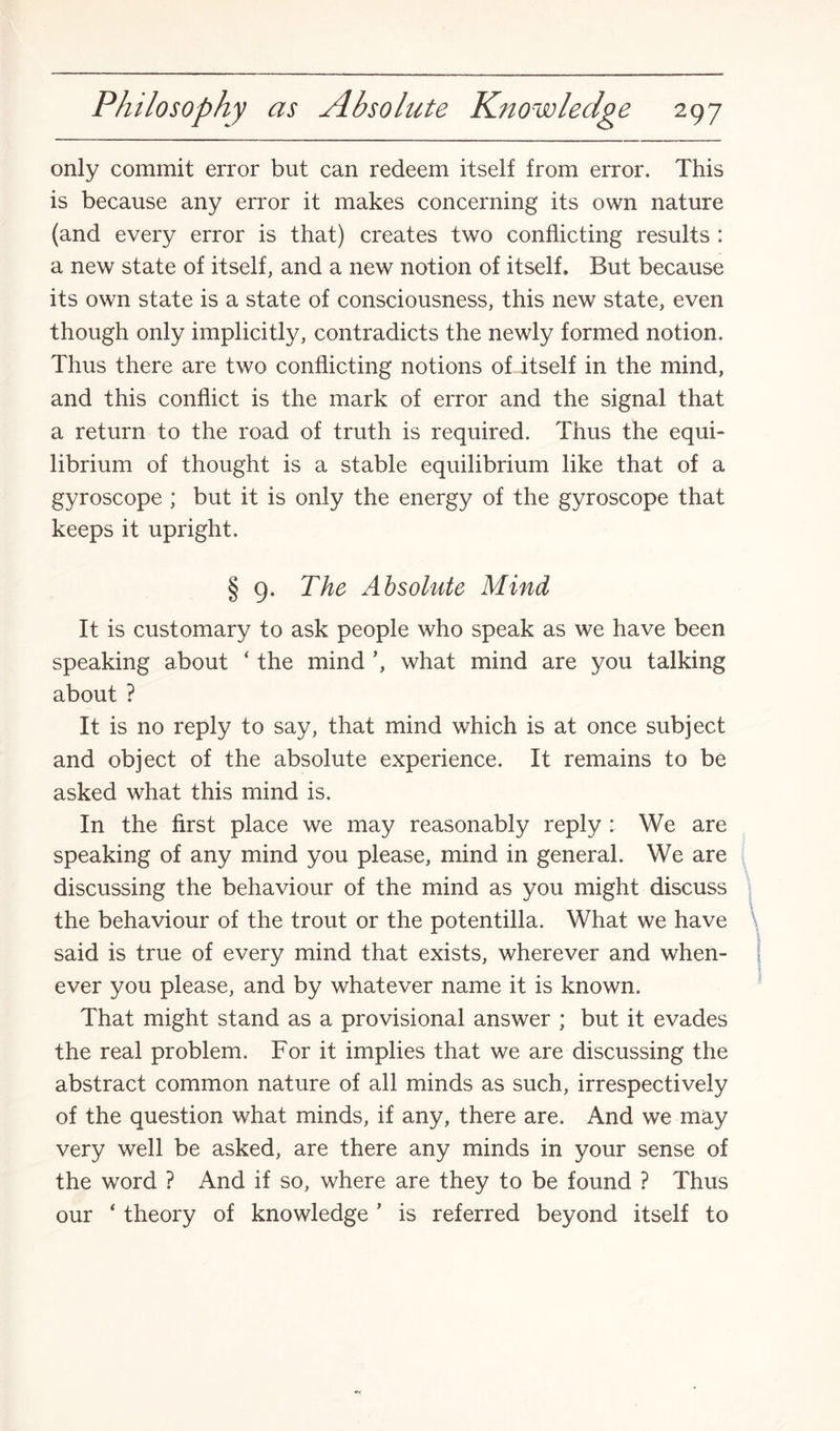 only commit error but can redeem itself from error. This is because any error it makes concerning its own nature (and every error is that) creates two conflicting results : a new state of itself, and a new notion of itself. But because its own state is a state of consciousness, this new state, even though only implicitly, contradicts the newly formed notion. Thus there are two conflicting notions of itself in the mind, and this conflict is the mark of error and the signal that a return to the road of truth is required. Thus the equi¬ librium of thought is a stable equilibrium like that of a gyroscope ; but it is only the energy of the gyroscope that keeps it upright. § 9. The Absolute Mind It is customary to ask people who speak as we have been speaking about ‘ the mind ’, what mind are you talking about ? It is no reply to say, that mind which is at once subject and object of the absolute experience. It remains to be asked what this mind is. In the first place we may reasonably reply : We are speaking of any mind you please, mind in general. We are discussing the behaviour of the mind as you might discuss the behaviour of the trout or the potentilla. What we have said is true of every mind that exists, wherever and when¬ ever you please, and by whatever name it is known. That might stand as a provisional answer ; but it evades the real problem. For it implies that we are discussing the abstract common nature of all minds as such, irrespectively of the question what minds, if any, there are. And we may very well be asked, are there any minds in your sense of the word ? And if so, where are they to be found ? Thus our ‘ theory of knowledge ’ is referred beyond itself to