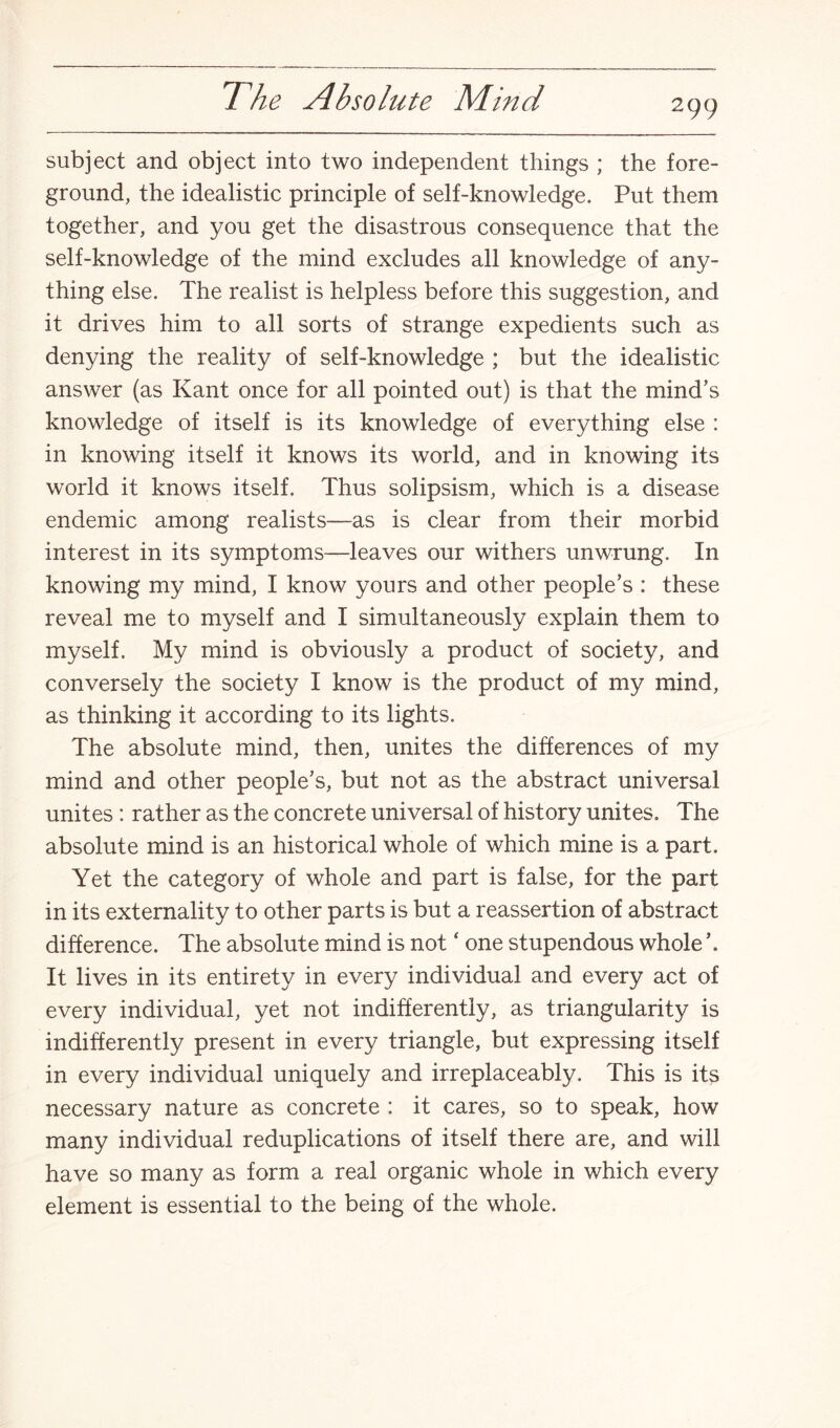299 subject and object into two independent things ; the fore¬ ground, the idealistic principle of self-knowledge. Put them together, and you get the disastrous consequence that the self-knowledge of the mind excludes all knowledge of any¬ thing else. The realist is helpless before this suggestion, and it drives him to all sorts of strange expedients such as denying the reality of self-knowledge ; but the idealistic answer (as Kant once for all pointed out) is that the mind’s knowledge of itself is its knowledge of everything else : in knowing itself it knows its world, and in knowing its world it knows itself. Thus solipsism, which is a disease endemic among realists—as is clear from their morbid interest in its symptoms—leaves our withers unwrung. In knowing my mind, I know yours and other people’s : these reveal me to myself and I simultaneously explain them to myself. My mind is obviously a product of society, and conversely the society I know is the product of my mind, as thinking it according to its lights. The absolute mind, then, unites the differences of my mind and other people’s, but not as the abstract universal unites : rather as the concrete universal of history unites. The absolute mind is an historical whole of which mine is a part. Yet the category of whole and part is false, for the part in its externality to other parts is but a reassertion of abstract difference. The absolute mind is not ‘ one stupendous whole It lives in its entirety in every individual and every act of every individual, yet not indifferently, as triangularity is indifferently present in every triangle, but expressing itself in every individual uniquely and irreplaceably. This is its necessary nature as concrete : it cares, so to speak, how many individual reduplications of itself there are, and will have so many as form a real organic whole in which every element is essential to the being of the whole.
