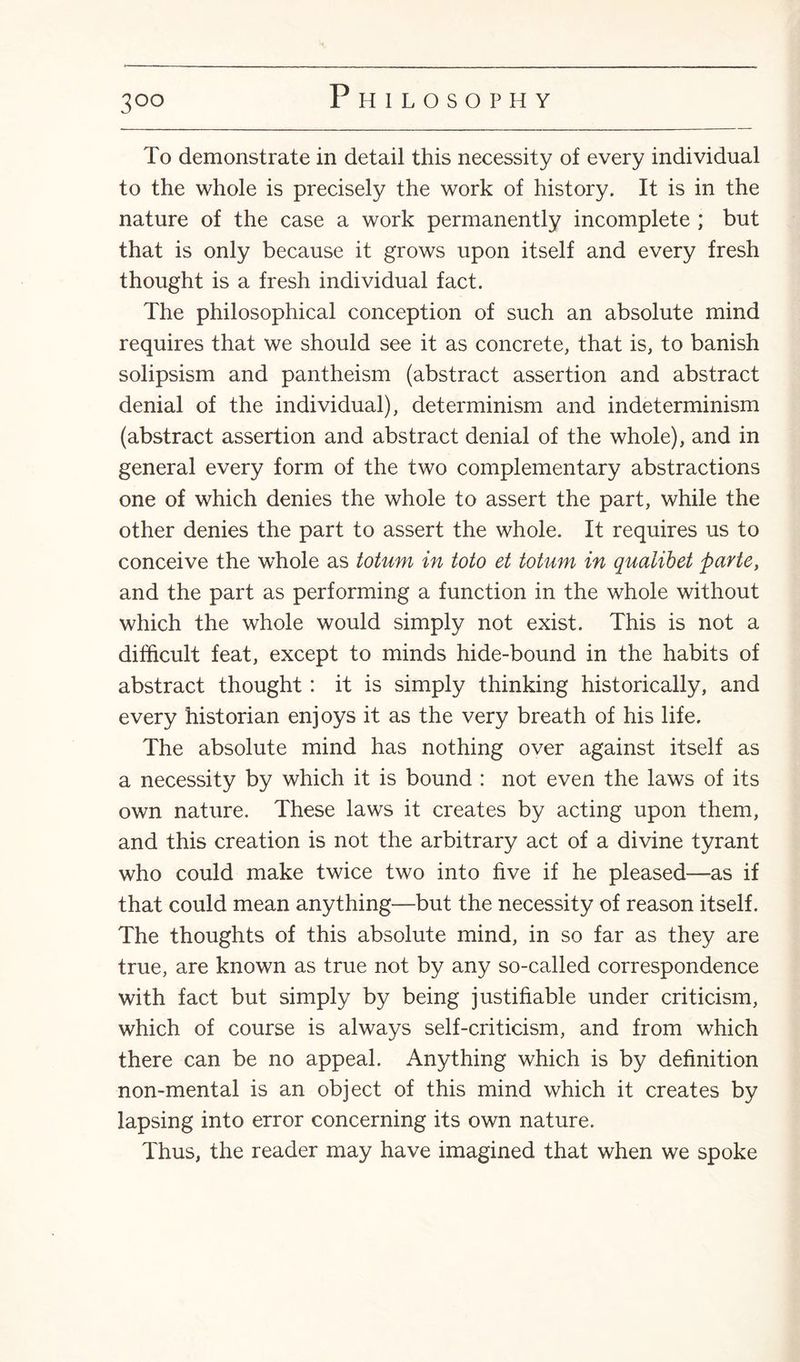 3°° To demonstrate in detail this necessity of every individual to the whole is precisely the work of history. It is in the nature of the case a work permanently incomplete ; but that is only because it grows upon itself and every fresh thought is a fresh individual fact. The philosophical conception of such an absolute mind requires that we should see it as concrete, that is, to banish solipsism and pantheism (abstract assertion and abstract denial of the individual), determinism and indeterminism (abstract assertion and abstract denial of the whole), and in general every form of the two complementary abstractions one of which denies the whole to assert the part, while the other denies the part to assert the whole. It requires us to conceive the whole as totum in toto et totum in quaiibet parte, and the part as performing a function in the whole without which the whole would simply not exist. This is not a difficult feat, except to minds hide-bound in the habits of abstract thought : it is simply thinking historically, and every historian enjoys it as the very breath of his life. The absolute mind has nothing over against itself as a necessity by which it is bound : not even the laws of its own nature. These laws it creates by acting upon them, and this creation is not the arbitrary act of a divine tyrant who could make twice two into five if he pleased—as if that could mean anything—but the necessity of reason itself. The thoughts of this absolute mind, in so far as they are true, are known as true not by any so-called correspondence with fact but simply by being justifiable under criticism, which of course is always self-criticism, and from which there can be no appeal. Anything which is by definition non-mental is an object of this mind which it creates by lapsing into error concerning its own nature. Thus, the reader may have imagined that when we spoke