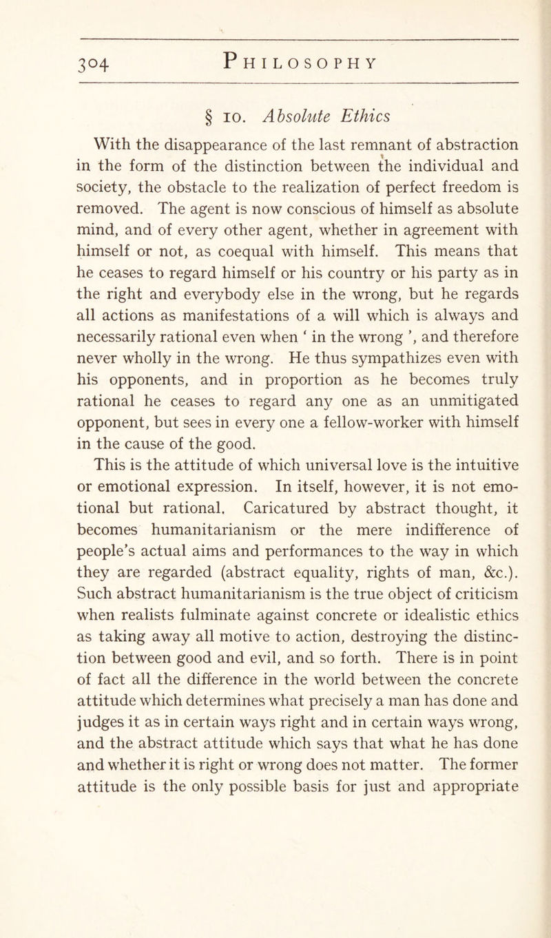 3°4 § io. Absolute Ethics With the disappearance of the last remnant of abstraction in the form of the distinction between the individual and society, the obstacle to the realization of perfect freedom is removed. The agent is now conscious of himself as absolute mind, and of every other agent, whether in agreement with himself or not, as coequal with himself. This means that he ceases to regard himself or his country or his party as in the right and everybody else in the wrong, but he regards all actions as manifestations of a will which is always and necessarily rational even when ‘ in the wrong ’, and therefore never wholly in the wrong. He thus sympathizes even with his opponents, and in proportion as he becomes truly rational he ceases to regard any one as an unmitigated opponent, but sees in every one a fellow-worker with himself in the cause of the good. This is the attitude of which universal love is the intuitive or emotional expression. In itself, however, it is not emo¬ tional but rational. Caricatured by abstract thought, it becomes humanitarianism or the mere indifference of people’s actual aims and performances to the way in which they are regarded (abstract equality, rights of man, &c.). Such abstract humanitarianism is the true object of criticism when realists fulminate against concrete or idealistic ethics as taking away all motive to action, destroying the distinc¬ tion between good and evil, and so forth. There is in point of fact all the difference in the world between the concrete attitude which determines what precisely a man has done and judges it as in certain ways right and in certain ways wrong, and the abstract attitude which says that what he has done and whether it is right or wrong does not matter. The former attitude is the only possible basis for just and appropriate