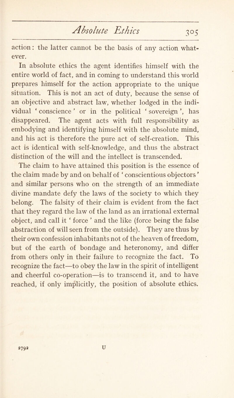 Absolute Ethics 3°5 action: the latter cannot be the basis of any action what¬ ever. In absolute ethics the agent identifies himself with the entire world of fact, and in coming to understand this world prepares himself for the action appropriate to the unique situation. This is not an act of duty, because the sense of an objective and abstract law, whether lodged in the indi¬ vidual 4 conscience ’ or in the political ‘ sovereign ’, has disappeared. The agent acts with full responsibility as embodying and identifying himself with the absolute mind, and his act is therefore the pure act of self-creation. This act is identical with self-knowledge, and thus the abstract distinction of the will and the intellect is transcended. The claim to have attained this position is the essence of the claim made by and on behalf of ‘ conscientious objectors * and similar persons who on the strength of an immediate divine mandate defy the laws of the society to which they belong. The falsity of their claim is evident from the fact that they regard the law of the land as an irrational external object, and call it ‘ force ’ and the like (force being the false abstraction of will seen from the outside). They are thus by their own confession inhabitants not of the heaven of freedom, but of the earth of bondage and heteronomy, and differ from others only in their failure to recognize the fact. To recognize the fact—to obey the law in the spirit of intelligent and cheerful co-operation—is to transcend it, and to have reached, if only implicitly, the position of absolute ethics. 279a u