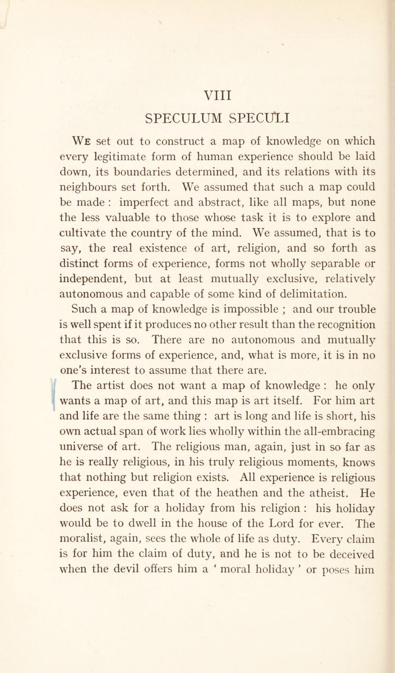 SPECULUM SPECULI We set out to construct a map of knowledge on which every legitimate form of human experience should be laid down, its boundaries determined, and its relations with its neighbours set forth. We assumed that such a map could be made : imperfect and abstract, like all maps, but none the less valuable to those whose task it is to explore and cultivate the country of the mind. We assumed, that is to say, the real existence of art, religion, and so forth as distinct forms of experience, forms not wholly separable or independent, but at least mutually exclusive, relatively autonomous and capable of some kind of delimitation. Such a map of knowledge is impossible ; and our trouble is well spent if it produces no other result than the recognition that this is so. There are no autonomous and mutually exclusive forms of experience, and, what is more, it is in no one’s interest to assume that there are. The artist does not want a map of knowledge : he only wants a map of art, and this map is art itself. For him art and life are the same thing : art is long and life is short, his own actual span of work lies wholly within the all-embracing universe of art. The religious man, again, just in so far as he is really religious, in his truly religious moments, knows that nothing but religion exists. All experience is religious experience, even that of the heathen and the atheist. He does not ask for a holiday from his religion : his holiday would be to dwell in the house of the Lord for ever. The moralist, again, sees the whole of life as duty. Every claim is for him the claim of duty, and he is not to be deceived when the devil offers him a ‘ moral holiday ’ or poses him