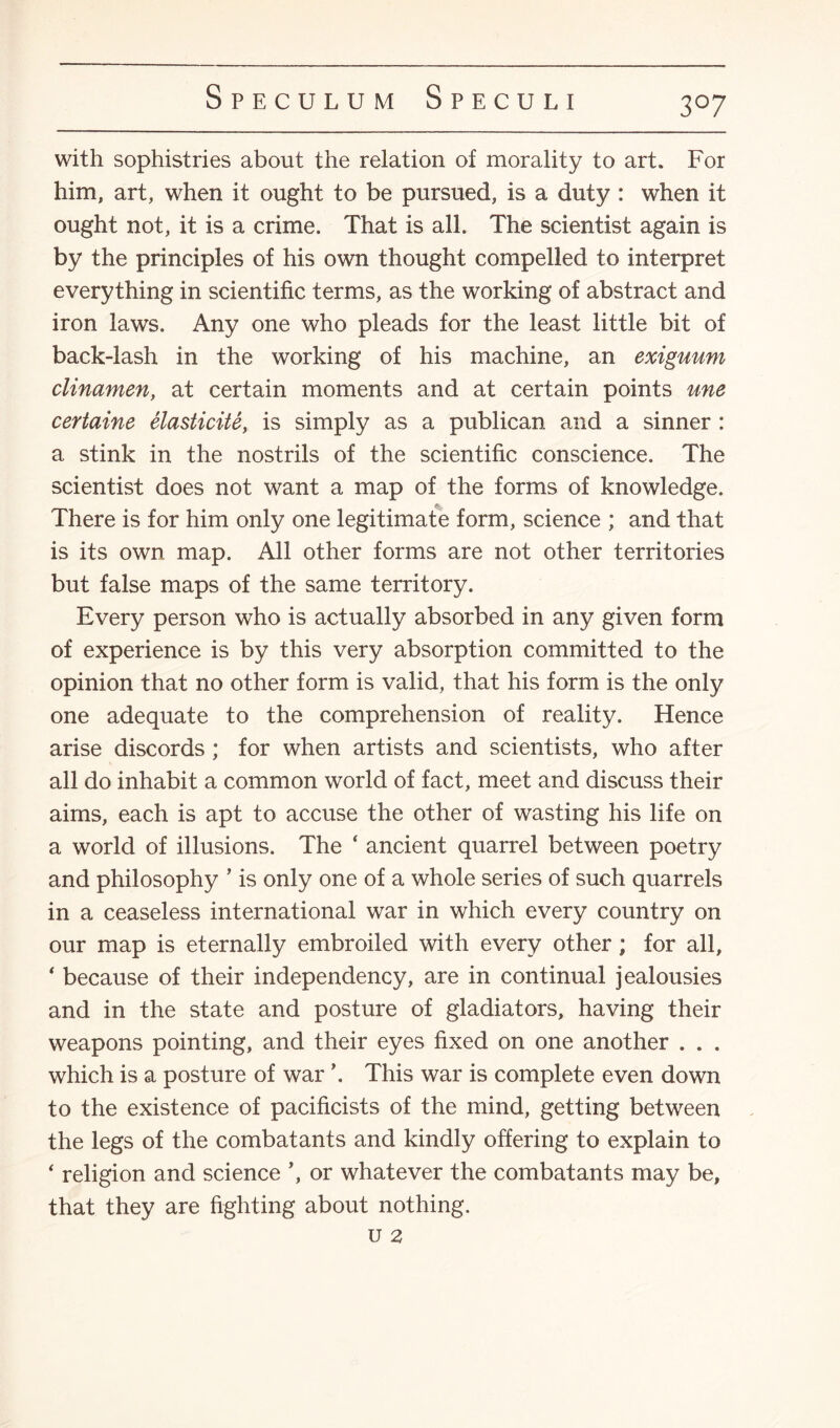 3°7 with sophistries about the relation of morality to art. For him, art, when it ought to be pursued, is a duty : when it ought not, it is a crime. That is all. The scientist again is by the principles of his own thought compelled to interpret everything in scientific terms, as the working of abstract and iron laws. Any one who pleads for the least little bit of back-lash in the working of his machine, an exiguum clinamen, at certain moments and at certain points une certaine elasticite, is simply as a publican and a sinner : a stink in the nostrils of the scientific conscience. The scientist does not want a map of the forms of knowledge. There is for him only one legitimate form, science ; and that is its own map. All other forms are not other territories but false maps of the same territory. Every person who is actually absorbed in any given form of experience is by this very absorption committed to the opinion that no other form is valid, that his form is the only one adequate to the comprehension of reality. Hence arise discords ; for when artists and scientists, who after all do inhabit a common world of fact, meet and discuss their aims, each is apt to accuse the other of wasting his life on a world of illusions. The ‘ ancient quarrel between poetry and philosophy ’ is only one of a whole series of such quarrels in a ceaseless international war in which every country on our map is eternally embroiled with every other; for all, ‘ because of their independency, are in continual jealousies and in the state and posture of gladiators, having their weapons pointing, and their eyes fixed on one another . . . which is a posture of war \ This war is complete even down to the existence of pacificists of the mind, getting between the legs of the combatants and kindly offering to explain to ‘ religion and science or whatever the combatants may be, that they are fighting about nothing. U 2