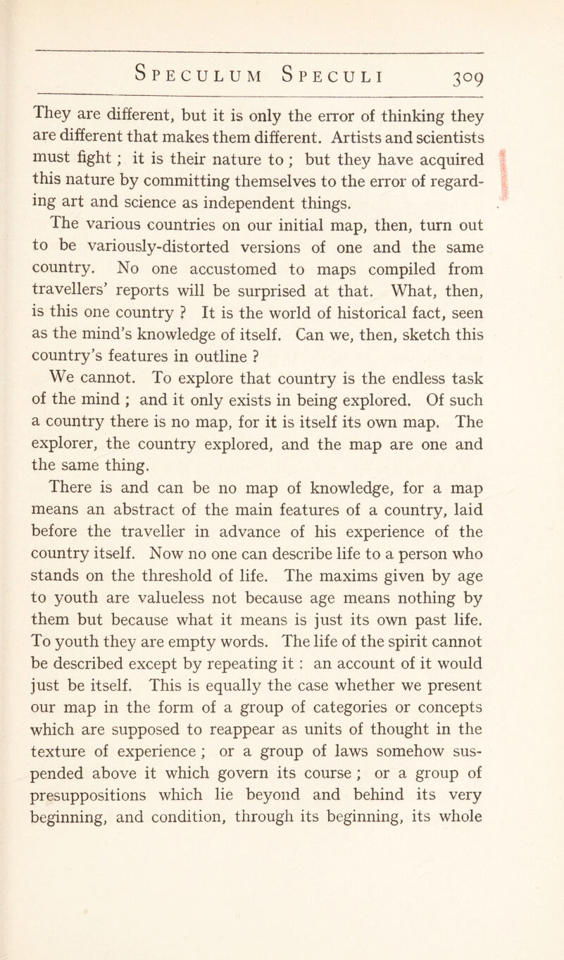 3°9 They are different, but it is only the error of thinking they are different that makes them different. Artists and scientists must fight; it is their nature to ; but they have acquired this nature by committing themselves to the error of regard¬ ing art and science as independent things. The various countries on our initial map, then, turn out to be variously-distorted versions of one and the same country. No one accustomed to maps compiled from travellers' reports will be surprised at that. What, then, is this one country ? It is the world of historical fact, seen as the mind's knowledge of itself. Can we, then, sketch this country’s features in outline ? We cannot. To explore that country is the endless task of the mind ; and it only exists in being explored. Of such a country there is no map, for it is itself its own map. The explorer, the country explored, and the map are one and the same thing. There is and can be no map of knowledge, for a map means an abstract of the main features of a country, laid before the traveller in advance of his experience of the country itself. Nowt no one can describe life to a person who stands on the threshold of life. The maxims given by age to youth are valueless not because age means nothing by them but because what it means is just its own past life. To youth they are empty words. The life of the spirit cannot be described except by repeating it : an account of it would just be itself. This is equally the case whether we present our map in the form of a group of categories or concepts which are supposed to reappear as units of thought in the texture of experience ; or a group of laws somehow sus¬ pended above it which govern its course ; or a group of presuppositions which lie beyond and behind its very beginning, and condition, through its beginning, its whole