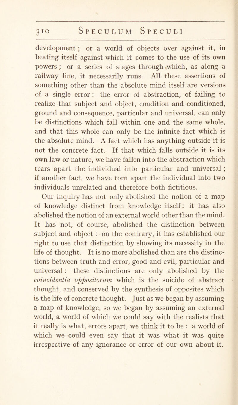 3IQ development; or a world of objects over against it, in beating itself against which it comes to the use of its own powers ; or a series of stages through,which, as along a railway line, it necessarily runs. All these assertions of something other than the absolute mind itself are versions of a single error : the error of abstraction, of failing to realize that subject and object, condition and conditioned, ground and consequence, particular and universal, can only be distinctions which fall within one and the same whole, and that this whole can only be the infinite fact which is the absolute mind. A fact which has anything outside it is not the concrete fact. If that which falls outside it is its own law or nature, we have fallen into the abstraction which tears apart the individual into particular and universal; if another fact, we have torn apart the individual into two individuals unrelated and therefore both fictitious. Our inquiry has not only abolished the notion of a map of knowledge distinct from knowledge itself: it has also abolished the notion of an external world other than the mind. It has not, of course, abolished the distinction between subject and object : on the contrary, it has established our right to use that distinction by showing its necessity in the life of thought. It is no more abolished than are the distinc¬ tions between truth and error, good and evil, particular and universal: these distinctions are only abolished by the coincidentia oppositonim which is the suicide of abstract thought, and conserved by the synthesis of opposites which is the life of concrete thought. Just as we began by assuming a map of knowledge, so we began by assuming an external world, a world of which we could say with the realists that it really is what, errors apart, we think it to be : a world of which we could even say that it was what it was quite irrespective of any ignorance or error of our own about it.