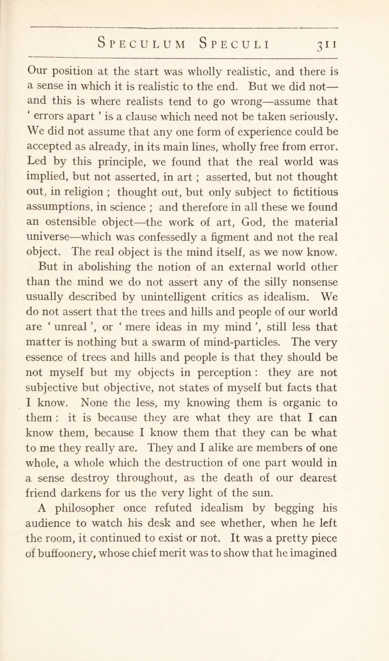 3” Our position at the start was wholly realistic, and there is a sense in which it is realistic to the end. But we did not— and this is where realists tend to go wrong—assume that ‘ errors apart ’ is a clause which need not be taken seriously. We did not assume that any one form of experience could be accepted as already, in its main lines, wholly free from error. Led by this principle, we found that the real world was implied, but not asserted, in art ; asserted, but not thought out, in religion ; thought out, but only subject to fictitious assumptions, in science ; and therefore in all these we found an ostensible object—the work of art, God, the material universe—which was confessedly a figment and not the real object. The real object is the mind itself, as we now know. But in abolishing the notion of an external world other than the mind we do not assert any of the silly nonsense usually described by unintelligent critics as idealism. We do not assert that the trees and hills and people of our world are ‘ unreal or ‘ mere ideas in my mind ’, still less that matter is nothing but a swarm of mind-particles. The very essence of trees and hills and people is that they should be not myself but my objects in perception : they are not subjective but objective, not states of myself but facts that I know. None the less, my knowing them is organic to them : it is because they are what they are that I can know them, because I know them that they can be what to me they really are. They and I alike are members of one whole, a whole which the destruction of one part would in a sense destroy throughout, as the death of our dearest friend darkens for us the very light of the sun. A philosopher once refuted idealism by begging his audience to watch his desk and see whether, when he left the room, it continued to exist or not. It was a pretty piece of buffoonery, whose chief merit was to show that he imagined