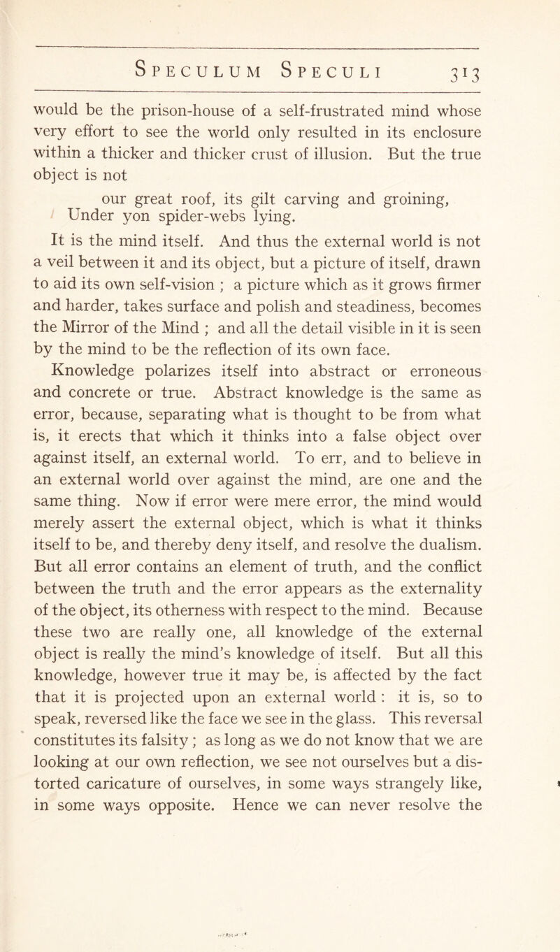3*3 would be the prison-house of a self-frustrated mind whose very effort to see the world only resulted in its enclosure within a thicker and thicker crust of illusion. But the true object is not our great roof, its gilt carving and groining, Under yon spider-webs lying. It is the mind itself. And thus the external world is not a veil between it and its object, but a picture of itself, drawn to aid its own self-vision ; a picture which as it grows firmer and harder, takes surface and polish and steadiness, becomes the Mirror of the Mind ; and all the detail visible in it is seen by the mind to be the reflection of its own face. Knowledge polarizes itself into abstract or erroneous and concrete or true. Abstract knowledge is the same as error, because, separating what is thought to be from what is, it erects that which it thinks into a false object over against itself, an external world. To err, and to believe in an external world over against the mind, are one and the same thing. Now if error were mere error, the mind would merely assert the external object, which is what it thinks itself to be, and thereby deny itself, and resolve the dualism. But all error contains an element of truth, and the conflict between the truth and the error appears as the externality of the object, its otherness with respect to the mind. Because these two are really one, all knowledge of the external object is really the mind’s knowledge of itself. But all this knowledge, however true it may be, is affected by the fact that it is projected upon an external world : it is, so to speak, reversed like the face we see in the glass. This reversal constitutes its falsity; as long as we do not know that we are looking at our own reflection, we see not ourselves but a dis¬ torted caricature of ourselves, in some ways strangely like, in some ways opposite. Hence we can never resolve the