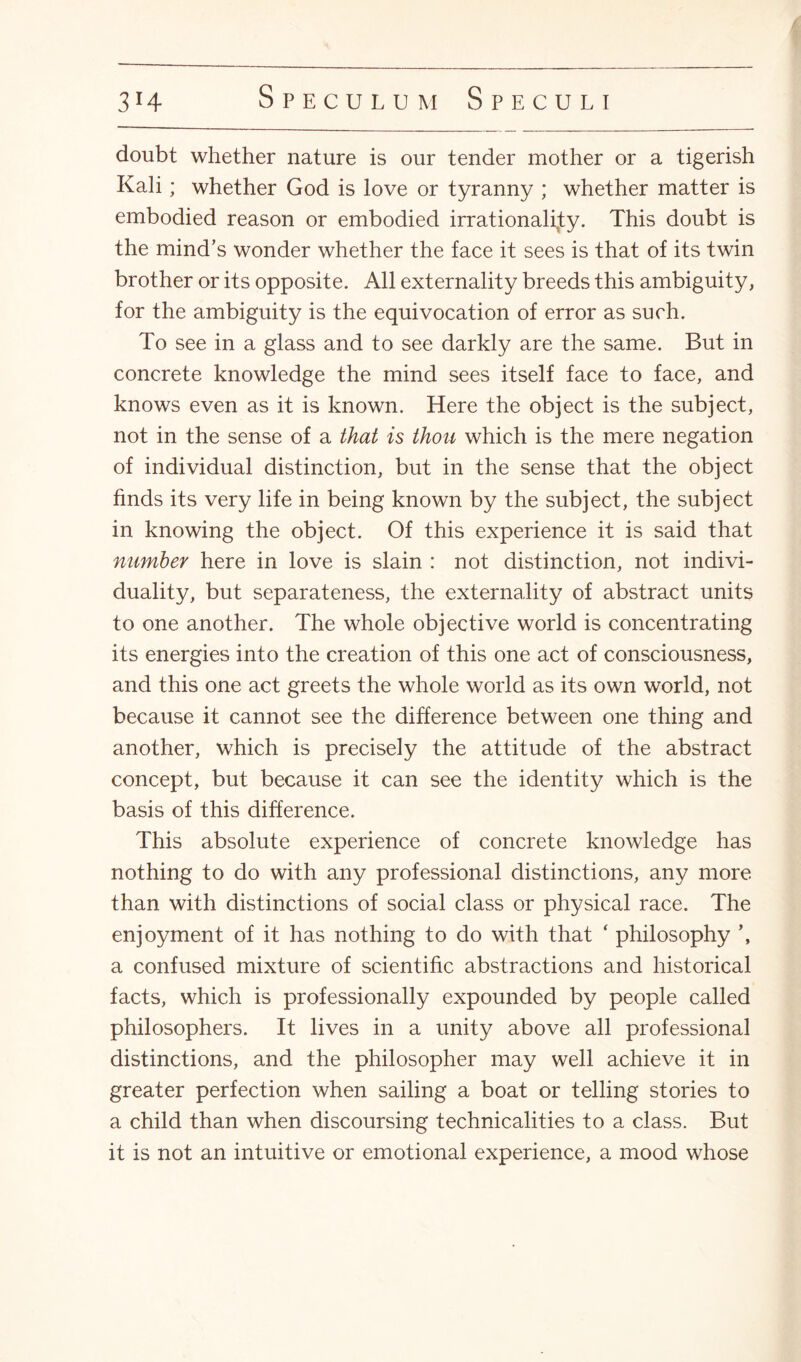 doubt whether nature is our tender mother or a tigerish Kali; whether God is love or tyranny ; whether matter is embodied reason or embodied irrationality. This doubt is the mind’s wonder whether the face it sees is that of its twin brother or its opposite. All externality breeds this ambiguity, for the ambiguity is the equivocation of error as such. To see in a glass and to see darkly are the same. But in concrete knowledge the mind sees itself face to face, and knows even as it is known. Here the object is the subject, not in the sense of a that is thou which is the mere negation of individual distinction, but in the sense that the object finds its very life in being known by the subject, the subject in knowing the object. Of this experience it is said that number here in love is slain : not distinction, not indivi¬ duality, but separateness, the externality of abstract units to one another. The whole objective world is concentrating its energies into the creation of this one act of consciousness, and this one act greets the whole world as its own world, not because it cannot see the difference between one thing and another, which is precisely the attitude of the abstract concept, but because it can see the identity which is the basis of this difference. This absolute experience of concrete knowledge has nothing to do with any professional distinctions, any more than with distinctions of social class or physical race. The enjoyment of it has nothing to do with that ‘ philosophy \ a confused mixture of scientific abstractions and historical facts, which is professionally expounded by people called philosophers. It lives in a unity above all professional distinctions, and the philosopher may well achieve it in greater perfection when sailing a boat or telling stories to a child than when discoursing technicalities to a class. But it is not an intuitive or emotional experience, a mood whose