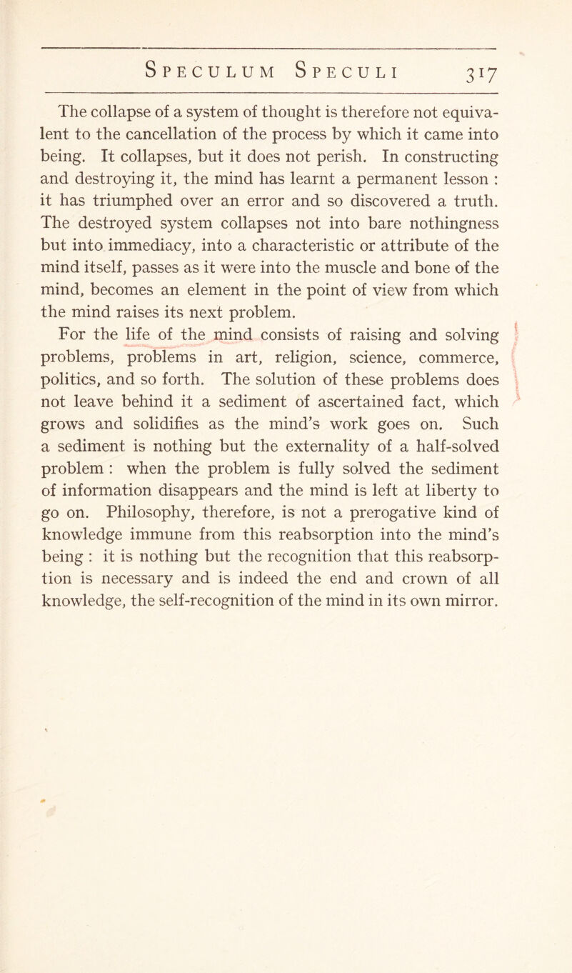 3 !7 The collapse of a system of thought is therefore not equiva¬ lent to the cancellation of the process by which it came into being. It collapses, but it does not perish. In constructing and destroying it, the mind has learnt a permanent lesson : it has triumphed over an error and so discovered a truth. The destroyed system collapses not into bare nothingness but into immediacy, into a characteristic or attribute of the mind itself, passes as it were into the muscle and bone of the mind, becomes an element in the point of view from which the mind raises its next problem. For the life of the mind consists of raising and solving problems, problems in art, religion, science, commerce, politics, and so forth. The solution of these problems does not leave behind it a sediment of ascertained fact, which grows and solidifies as the mind’s work goes on. Such a sediment is nothing but the externality of a half-solved problem : when the problem is fully solved the sediment of information disappears and the mind is left at liberty to go on. Philosophy, therefore, is not a prerogative kind of knowledge immune from this reabsorption into the mind’s being : it is nothing but the recognition that this reabsorp¬ tion is necessary and is indeed the end and crown of all knowledge, the self-recognition of the mind in its own mirror.