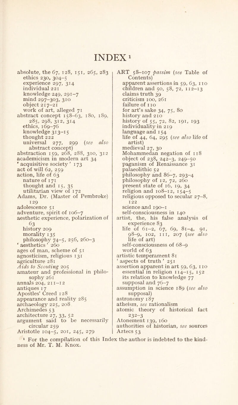 INDEX1 absolute, the 67, 128, 151, 265, 283 ethics 230, 304-5 experience 297, 314 individual 221 knowledge 249, 291-7 mind 297-303, 310 object 217-21 work of art, alleged 71 abstract concept 158-63, 180, 189, 285, 298, 312, 314 ethics, 169-76 knowledge 313-15 thought 222 universal 277, 299 (see also abstract concept) abstraction 159, 268, 288, 310, 312 academicism in modern art 34 * acquisitive society ’ 173 act of will 62, 259 action, life of 63 nature of 171 thought and 15, 35 utilitarian view of 172 Adams, Dr. (Master of Pembroke) 129 adolescence 51 adventure, spirit of 106-7 aesthetic experience, polarization of 63 history 209 morality 135 philosophy 74-5, 256, 260-3 * aesthetics ’ 260 ages of man, scheme of 51 agnosticism, religious 131 agriculture 281 Aids to Scouting 205 amateur and professional in philo¬ sophy 261 annals 204, 211-12 antiques 17 Apostles’ Creed 128 appearance and reality 285 archaeology 225, 208 Archimedes 53 architecture 27, 33, 52 argument said to be necessarily circular 259 Aristotle 104-5, 201 > 245» 279 ART 58-107 passim (see Table of Contents) apparent assertions in 59, 63, no children and 50, 58, 72, 112-13 claims truth 39 criticism 100, 261 failure of 110 for art’s sake 34, 75, 80 history and 210 history of 55, 72, 82, 191, 193 individuality in 219 language and 154 life of 44, 64, 295 (see also life of artist) medieval 27, 30 Mohammedan negation of 118 object of 238, 242-3, 249-50 paganism of Renaissance 31 palaeolithic 52 philosophy and 86-7, 293-4 philosophy of 12, 72, 260 present state of 16, 19, 34 religion and 108-12, 154-5 religious opposed to secular 27-8, 122 science and 190-1 self-consciousness in 140 artist, the, his false analysis of experience 83 life of 61-2, 67, 69, 81-4, 91, 98-9, 102, in, 207 (see also life of art) self-consciousness of 68-9 world of 63 artistic temperament 81 ‘ aspects of truth ’ 251 assertion apparent in art 59, 63, no essential in religion 114-15, 152 its relation to knowledge 77 supposal and 76-7 assumption in science 189 (see also supposal) astronomy 187 atheism, see rationalism atomic theory of historical fact 232-3 Atonement 139, 160 authorities of historian, see sources Aztecs 53 1 For the compilation of this Index the author is indebted to the kind¬ ness of Mr. T. M. Knox.