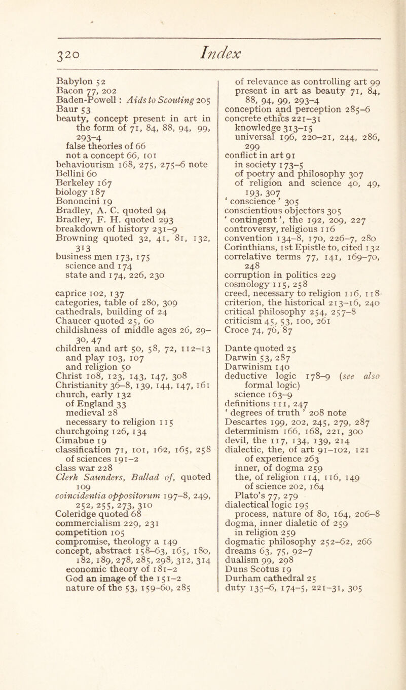 Babylon 52 Bacon 77, 202 Baden-Powell: Aids to Scouting 205 Baur 53 beauty, concept present in art in the form of 71, 84, 88, 94, 99, 293-4 false theories of 66 not a concept 66, toi behaviourism 168, 275, 275-6 note Bellini 60 Berkeley 167 biology 187 Bononcini 19 Bradley, A. C. quoted 94 Bradley, F. H. quoted 293 breakdown of history 231-9 Browning quoted 32, 41, 81, 132, 313 business men 173, 175 science and 174 state and 174, 226, 230 caprice 102, 137 categories, table of 280, 309 cathedrals, building of 24 Chaucer quoted 25, 60 childishness of middle ages 26, 29- 3°» 47 children and art 50, 58, 72, 112-13 and play 103, 107 and religion 50 Christ 108, 123, 143, 147, 308 Christianity 36-8, 139, 144, 147, 161 church, early 132 of England 33 medieval 28 necessary to religion 115 churchgoing 126, 134 Cimabue 19 classification 71, 101, 162, 165, 258 of sciences 191-2 class war 228 Clerk Saunders, Ballad of, quoted 109 coincidentia oppositorum 197-8, 249, 252, 255, 273, 310 Coleridge quoted 68 commercialism 229, 231 competition 105 compromise, theology a 149 concept, abstract 158-63, 165, 180, 182, 189, 278, 285, 298, 312, 314 economic theory of 181-2 God an image of the 151-2 nature of the 53, 159-60, 285 of relevance as controlling art 99 present in art as beauty 71, 84, 88, 94, 99, 293-4 conception and perception 285-6 concrete ethics 221-31 knowledge 313-15 universal 196, 220-21, 244, 286, 299 conflict in art 91 in society 173-5 of poetry and philosophy 307 of religion and science 40, 49, 193. 307 ‘ conscience' 305 conscientious objectors 305 ‘ contingent’, the 192, 209, 227 controversy, religious 116 convention 134-8, 170, 226-7, 280 Corinthians, 1st Epistle to, cited 132 correlative terms 77, 141, 169-70, 248 corruption in politics 229 cosmology 115, 258 creed, necessary to religion 116, 118 criterion, the historical 213-16, 240 critical philosophy 254, 257-8 criticism 45, 53, 100, 261 Croce 74, 76, 87 Dante quoted 25 Darwin 53, 287 Darwinism 140 deductive logic 178-9 {see also formal logic) science 163-9 definitions 111, 247 c degrees of truth ’ 208 note Descartes 199, 202, 245, 279, 287 determinism 166, 168, 221, 300 devil, the 117, 134, 139, 214 dialectic, the, of art 91-102, 121 of experience 263 inner, of dogma 259 the, of religion 114, 116, 149 of science 202, 164 Plato’s 77, 279 dialectical logic 195 process, nature of 80, 164, 206-8 dogma, inner dialetic of 259 in religion 259 dogmatic philosophy 252-62, 266 dreams 63, 75, 92-7 dualism 99, 298 Duns Scotus 19 Durham cathedral 25 duty 135-6, 174-5, 221-31, 305