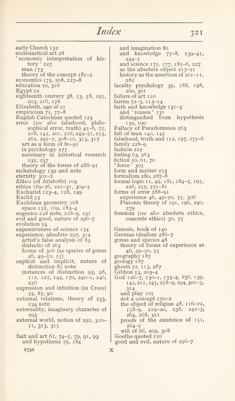 early Church 132 ecclesiastical art 28 ‘ economic interpretation of his¬ tory ’ 227 man 173 theory of the concept 181-2 economics 173, 208, 227-8 education 50, 316 Egypt 52 eighteenth century 38, 53, 58, 195, 203, 216, 278 Elizabeth, age of 21 empiricism 75, 77-8 English Catechism quoted 123 error (see also falsehood, philo¬ sophical error, truth) 45-6, 75, 108, 145, 201, 216,249-51,253, 262, 295-7, 308-10, 313, 317 art as a form of 80-91 in psychology 277 necessary in historical research 235. 237 theory of the forms of 288-91 eschatology 139 and note eternity 301-2 Ethics (of Aristotle) 104 ethics 169-76, 221-31, 304-5 Eucharist 123-4, 128, 149 Euclid 53 Euclidean geometry 168 space 132, 169, 183-4 eugenics 228 note, 228-9, 231 evil and good, nature of 296-7 evolution 54 expensiveness of science 174 experience, absolute 297, 314 artist’s false analysis of 83 dialectic of 263 forms of 306 (as species of genus 46, 49-50, 55) explicit and implicit, nature of distinction 85 note instances of distinction 93, 98, 112, 125, 144, 170, 240-1, 246, 256 expression and intuition (in Croce) 74, 87, 90 external relations, theory of 233, 234 note externality, imaginary character of 293 external world, notion of 292, 310- 11, 3i3, 3i5 fact and art 61, 74-5, 79, 91, 99 and hypothesis 79, 184 2792 and imagination 80 and knowledge 77-8, 239-41, 244-5 and science 175, 177, 185-6, 227 as the absolute object 217-21 history as the assertion of 201-11, 282 faculty psychology 39, 188, 198, 200, 301 failure of art no fairies 72-3, 113-14 faith and knowledge 131-3 and ‘ reason ’ 131 distinguished from hypothesis 132, 190 Fallacy of Pseudomenos 263 fall of man 140, 145 falsehood, truth and 112, 197, 275-6 family 228-9 fashion 227 feeling 63, 263 fiction 50, 61, 70 ‘force’ 305 form and matter 253 formalism 280, 287-8 formal logic 11, 49, 181, 184-5, 195, 226, 255, 271-81 forms of error 288-91 experience 46, 49-50, 55, 306 Platonic theory of 191, 196, 240, 279 freedom (see also absolute ethics, concrete ethics) 30, 75 Genesis, book of 140 German idealism 286-7 genus and species 48 theory of forms of experience as 46, 49-50, 55 geography 187 geology 187 ghosts 72, 113, 287 Gibbon 53, 203-4 God 126-7, 130-1, 133-4, t'36, 139, 142,211, 245, 258-9, 294,301-3, 314 and play 105 not a concept 150-2 the object of religion 48, 116-22, 158-9, 219-20, 238, 242-3, 264, 268, 311 proofs of the existence of 151, 264-5 will of 66, 209, 308 Goethe quoted 150 I good and evil, nature of 296-7 X