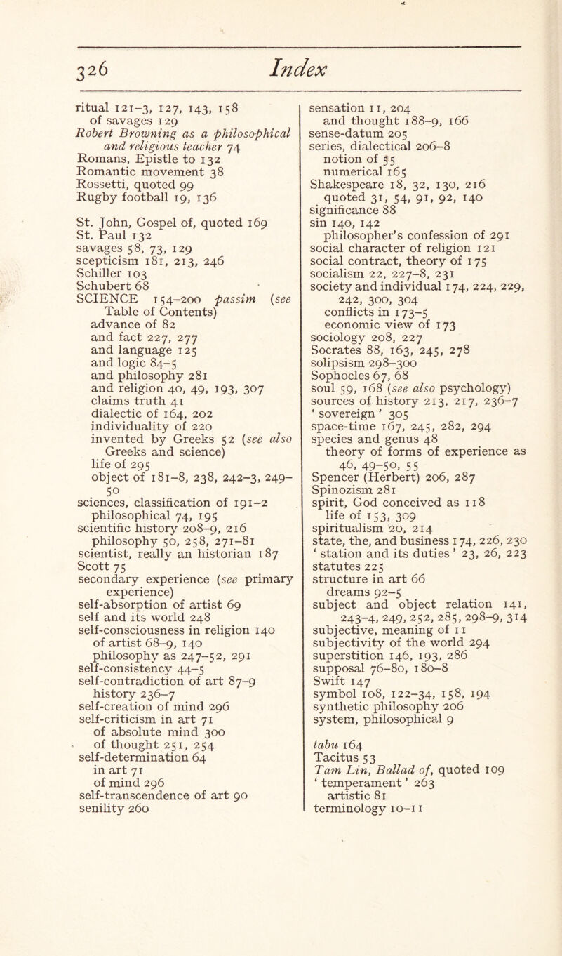 ritual 121-3, 127, 143, 158 of savages 129 Robert Browning as a philosophical and religious teacher 74 Romans, Epistle to 132 Romantic movement 38 Rossetti, quoted 99 Rugby football 19, 136 St. John, Gospel of, quoted 169 St. Paul 132 savages 58, 73, 129 scepticism 181, 213, 246 Schiller 103 Schubert 68 SCIENCE 154-200 passim (see Table of Contents) advance of 82 and fact 227, 277 and language 125 and logic 84-5 and philosophy 281 and religion 40, 49, 193, 307 claims truth 41 dialectic of 164, 202 individuality of 220 invented by Greeks 52 (see also Greeks and science) life of 295 object of 181-8, 238, 242-3, 249- 50 sciences, classification of 191-2 philosophical 74, 195 scientific history 208-9, 216 philosophy 50, 258, 271-81 scientist, really an historian 187 Scott 75 secondary experience (see primary experience) self-absorption of artist 69 self and its world 248 self-consciousness in religion 140 of artist 68-9, 140 philosophy as 247-52, 291 self-consistency 44-5 self-contradiction of art 87-9 history 236-7 self-creation of mind 296 self-criticism in art 71 of absolute mind 300 of thought 251, 254 self-determination 64 in art 71 of mind 296 self-transcendence of art 90 senility 260 sensation 11, 204 and thought 188-9, 166 sense-datum 205 series, dialectical 206-8 notion of 55 numerical 165 Shakespeare 18, 32, 130, 216 quoted 31, 54, 91, 92, 140 significance 88 sin 140, 142 philosopher’s confession of 291 social character of religion 121 social contract, theory of 175 socialism 22, 227-8, 231 society and individual 174, 224, 229, 242, 300, 304 conflicts in 173-5 economic view of 173 sociology 208, 227 Socrates 88, 163, 245, 278 solipsism 298-300 Sophocles 67, 68 soul 59, 168 (see also psychology) sources of history 213, 217, 236-7 ‘ sovereign ’ 305 space-time 167, 245, 282, 294 species and genus 48 theory of forms of experience as 46, 49-50, 55 Spencer (Herbert) 206, 287 Spinozism 281 spirit, God conceived as 118 life of 153, 309 spiritualism 20, 214 state, the, and business 174, 226, 230 ‘ station and its duties ’ 23, 26, 223 statutes 225 structure in art 66 dreams 92-5 subject and object relation 141, 243-4, 249, 252, 285, 298-9, 314 subjective, meaning of 11 subjectivity of the world 294 superstition 146, 193, 286 supposal 76-80, 180-8 Swift 147 symbol 108, 122-34, 158, 194 synthetic philosophy 206 system, philosophical 9 tabu 164 Tacitus 53 Tam Lin, Ballad of, quoted 109 ‘ temperament ’ 263 artistic 81 terminology 10-11