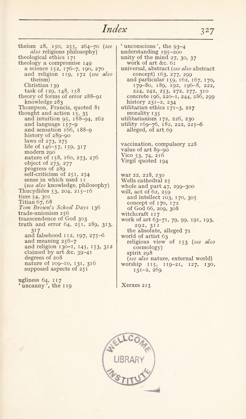 3 27 theism 28, 150, 255, 264-70 a/so religious philosophy) theological ethics 171 theology a compromise 149 a science 152, 176-7, 190, 270 and religion 119, 172 (see also theism) Christian 139 task of 129, 148, 158 theory of forms of error 288-91 knowledge 283 Thompson, Francis, quoted 81 thought and action 15, 35 and intuition 95, 188-94, 262 and language 157-9 and sensation 166, 188-9 history of 289-90 laws of 273, 275 life of 146-57. 159. 317 modern 290 nature of 158, 160, 273, 276 object of 273, 277 progress of 289 self-criticism of 251, 254 sense in which used 11 (see also knowledge, philosophy) Thucydides 53, 204, 215-16 time 54, 301 Titian 67, 68 Tom Brown's School Days 136 trade-unionism 256 transcendence of God 303 truth and error 64, 251, 289, 313, 317 and falsehood 112, 197, 275-6 and meaning 256-7 and religion 130-1, 145, 153, 312 claimed by art &c. 39-41 degrees of 208 nature of 109-10, 131, 316 supposed aspects of 251 ugliness 64, 117 ‘ uncanny the 119 ‘ unconscious ’, the 93-4 understanding 195-200 unity of the mind 27, 30, 37 work of art &c. 61 universal, abstract (see also abstract concept) 163, 277, 299 and particular 159, 162, 167, 170, 179-80, 189, 192, 196-8, 222, 224, 242, 253, 272, 277, 310 concrete 196, 220-1, 244, 286, 299 history 231-2, 234 utilitarian ethics 171—3, 227 morality 135 utilitarianism 172, 226, 230 utility 169-76, 182, 222, 225-6 alleged, of art 69 vaccination, compulsory 228 value of art 89-90 Vico 53, 74, 216 Virgil quoted 194 war 22, 228, 230 Wells cathedral 25 whole and part 47, 299-300 will, act of 62, 259 and intellect 103, 170, 305 concept of 170, 172 of God 66, 209, 308 witchcraft 117 work of art 63-71, 79, 99, 191, 193, 292, 311 the absolute, alleged 71 world of artist 63 religious view of 153 (see also cosmology) spirit 298 (see also nature, external world) worship 115, 119-21, 127, 130, 151-2, 269 Xerxes 215