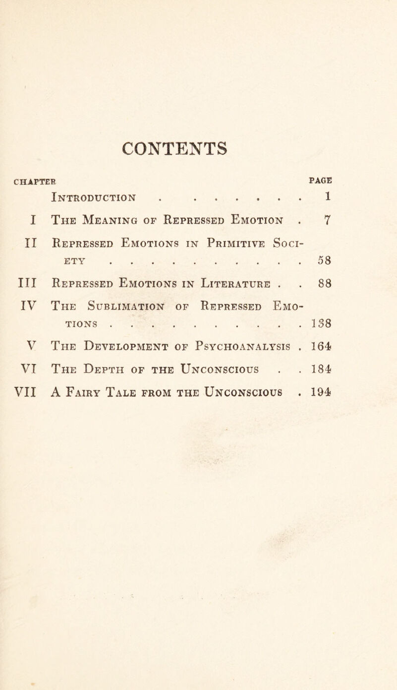 CONTENTS CHAPTER PAGE Introduction . 1 I The Meaning of Repressed Emotion . 7 II Repressed Emotions in Primitive Soci¬ ety .58 III Repressed Emotions in Literature . . 88 IV The Sublimation of Repressed Emo¬ tions .138 V The Development of Psychoanalysis . 164 VI The Depth of the Unconscious . .184 VII A Fairy Tale from the Unconscious . 194