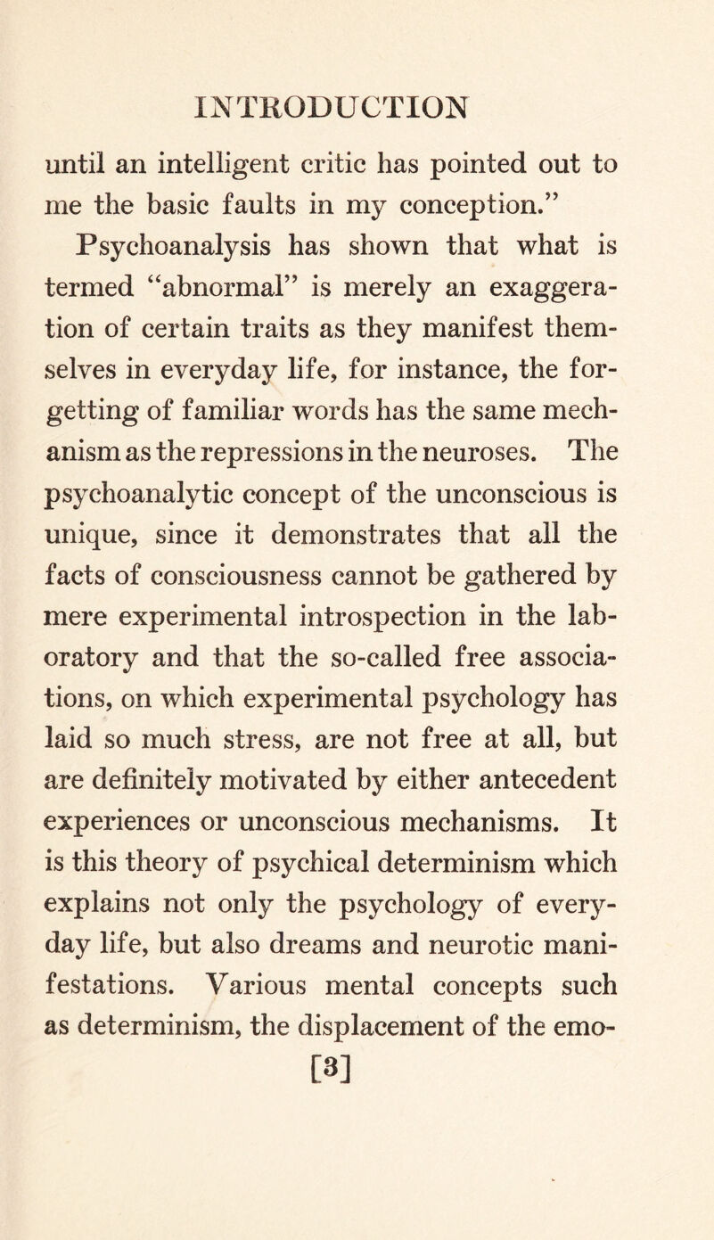 until an intelligent critic has pointed out to me the basic faults in my conception.” Psychoanalysis has shown that what is termed “abnormal” is merely an exaggera¬ tion of certain traits as they manifest them¬ selves in everyday life, for instance, the for¬ getting of familiar words has the same mech¬ anism as the repressions in the neuroses. The psychoanalytic concept of the unconscious is unique, since it demonstrates that all the facts of consciousness cannot be gathered by mere experimental introspection in the lab¬ oratory and that the so-called free associa¬ tions, on which experimental psychology has laid so much stress, are not free at all, but are definitely motivated by either antecedent experiences or unconscious mechanisms. It is this theory of psychical determinism which explains not only the psychology of every¬ day life, but also dreams and neurotic mani¬ festations. Various mental concepts such as determinism, the displacement of the emo- [3]