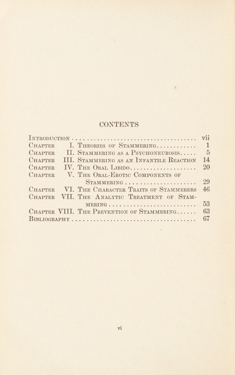 CONTENTS Introduction. vii Chapter I. Theories of Stammering. 1 Chapter II. Stammering as a Psychoneurosis. 5 Chapter III. Stammering as an Infantile Reaction 14 Chapter IV. The Oral Libido. 20 Chapter V. The Oral-Erotic Components of Stammering. 29 Chapter VI. The Character Traits of Stammerers 46 Chapter VII. The Analytic Treatment of Stam¬ mering . 53 Chapter VIII. The Prevention of Stammering. 63 Bibliography. 67