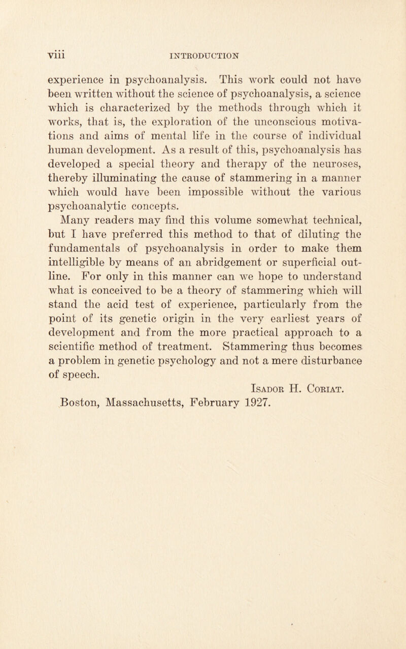 experience in psychoanalysis. This work could not have been written without the science of psychoanalysis, a science which is characterized by the methods through which it works, that is, the exploration of the unconscious motiva¬ tions and aims of mental life in the course of individual human development. As a result of this, psychoanalysis has developed a special theory and therapy of the neuroses, thereby illuminating the cause of stammering in a manner which would have been impossible without the various psychoanalytic concepts. Many readers may find this volume somewhat technical, but I have preferred this method to that of diluting the fundamentals of psychoanalysis in order to make them intelligible by means of an abridgement or superficial out¬ line. For only in this manner can we hope to understand what is conceived to be a theory of stammering which will stand the acid test of experience, particularly from the point of its genetic origin in the very earliest years of development and from the more practical approach to a scientific method of treatment. Stammering thus becomes a problem in genetic psychology and not a mere disturbance of speech. ISADOR H. CORIAT. Boston, Massachusetts, February 1927.