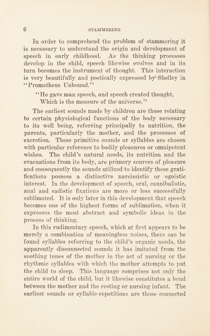 In order to comprehend the problem of stammering it is necessary to understand the origin and development of speech in early childhood. As the thinking processes develop in the child, speech likewise evolves and in its turn becomes the instrument of thought. This interaction is very beautifully and poetically expressed by* Shelley in ‘4Prometheus Unbound.’’ ‘ ‘ He gave man speech, and speech created thought, Which is the measure of the universe.” The earliest sounds made by children are those relating to certain physiological functions of the body necessary to its well being, referring principally to nutrition, the parents, particularly the mother, and the processes of excretion. These primitive sounds or syllables are chosen with particular reference to bodily pleasures or omnipotent wishes. The child’s natural needs, its nutrition and the evacuations from its body, are primary sources of pleasure and consequently the sounds utilized to identify these grati¬ fications possess a distinctive narcissistic or egoistic interest. In the development of speech, oral, cannibalistic, anal and sadistic fixations are more or less successfullv sublimated. It is only later in this development that speech becomes one of the highest forms of sublimation, when it expresses the most abstract and symbolic ideas in the process of thinking. In this rudimentary speech, which at first appears to be merely a combination of meaningless noises, there can be found syllables referring to the child’s organic needs, the apparently disconnected sounds it has imitated from the soothing tones of the mother in the act of nursing or the rhythmic syllables with which the mother attempts to put the child to sleep. This language comprises not only the entire world of the child, but it likewise constitutes a bond between the mother and the resting or nursing infant. The earliest sounds or syllable-repetitions are those connected