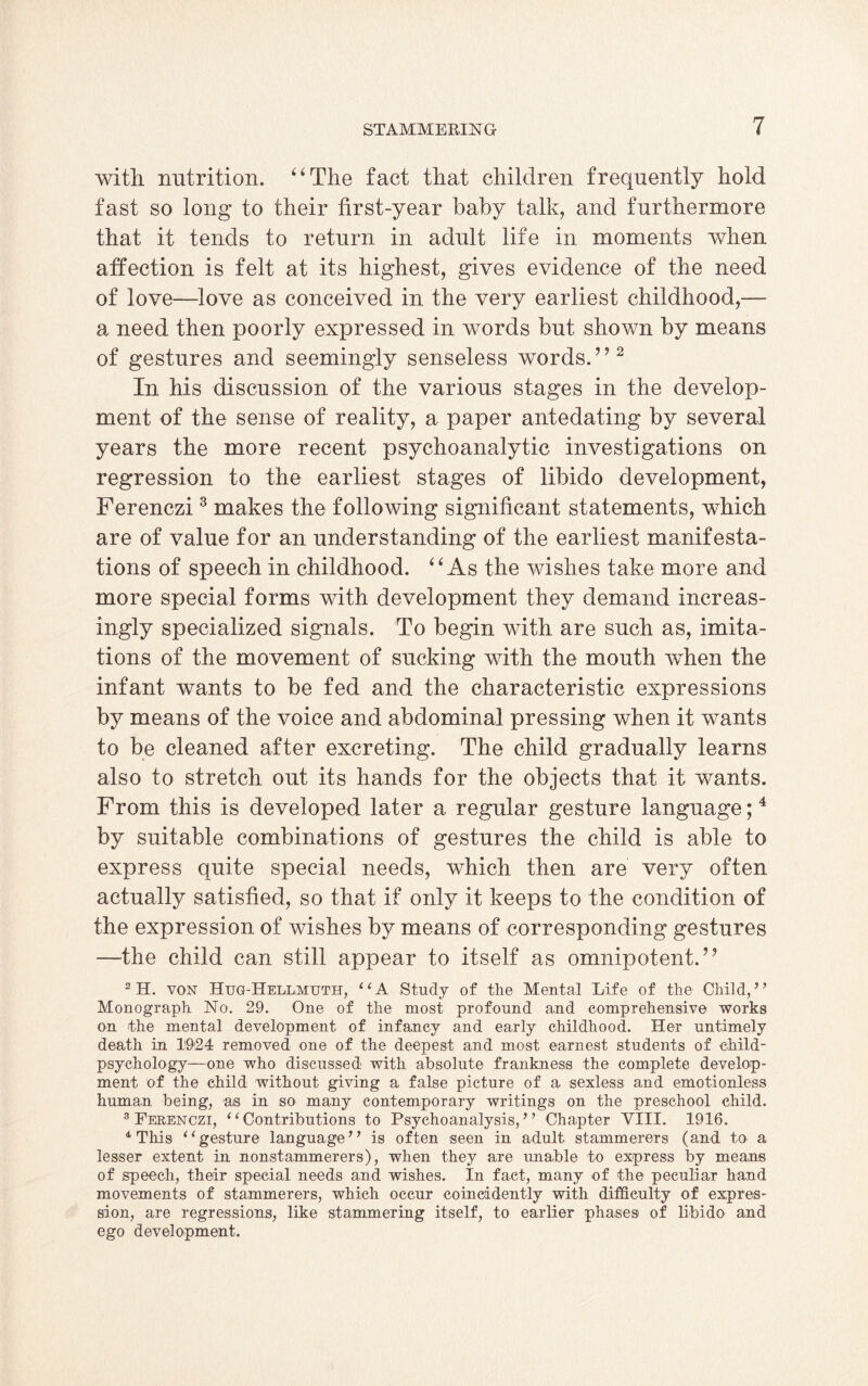 with nutrition. “The fact that children frequently hold fast so long to their first-year baby talk, and furthermore that it tends to return in adult life in moments when affection is felt at its highest, gives evidence of the need of love—love as conceived in the very earliest childhood,— a need then poorly expressed in words but shown by means of gestures and seemingly senseless words.’’2 In his discussion of the various stages in the develop¬ ment of the sense of reality, a paper antedating by several years the more recent psychoanalytic investigations on regression to the earliest stages of libido development, Ferenczi3 makes the following significant statements, which are of value for an understanding of the earliest manifesta¬ tions of speech in childhood. “As the wishes take more and more special forms with development they demand increas¬ ingly specialized signals. To begin with are such as, imita¬ tions of the movement of sucking with the mouth when the infant wants to be fed and the characteristic expressions by means of the voice and abdominal pressing when it wants to be cleaned after excreting. The child gradually learns also to stretch out its hands for the objects that it wants. From this is developed later a regular gesture language;4 by suitable combinations of gestures the child is able to express quite special needs, which then are very often actually satisfied, so that if only it keeps to the condition of the expression of wishes by means of corresponding gestures —the child can still appear to itself as omnipotent.” 2H. von Hug-Hellmuth, “A Study of the Mental Life of the Child, ’* Monograph No. 29. One of the most profound and comprehensive works on the mental development of infancy and ea.rly childhood. Her untimely death in 1924 removed one of the deepest and most earnest students of child- psychology—one who discussed with absolute frankness the complete develop¬ ment of the child without giving a false picture of a sexless and emotionless human being, as in so many contemporary writings on the preschool child. 3 Ferenczi, ‘ ‘ Contributions to Psychoanalysis, ’ ’ Chapter VIII. 1916. 4 This iCgesture language*’ is often seen in adult stammerers (and to a lesser extent in nonstammerers), when they are unable to express by means of speech, their special needs and wishes. In fact, many of the peculiar hand movements of stammerers, which occur coincddently with difficulty of expres¬ sion, are regressions, like stammering itself, to earlier phases of libido and ego development.