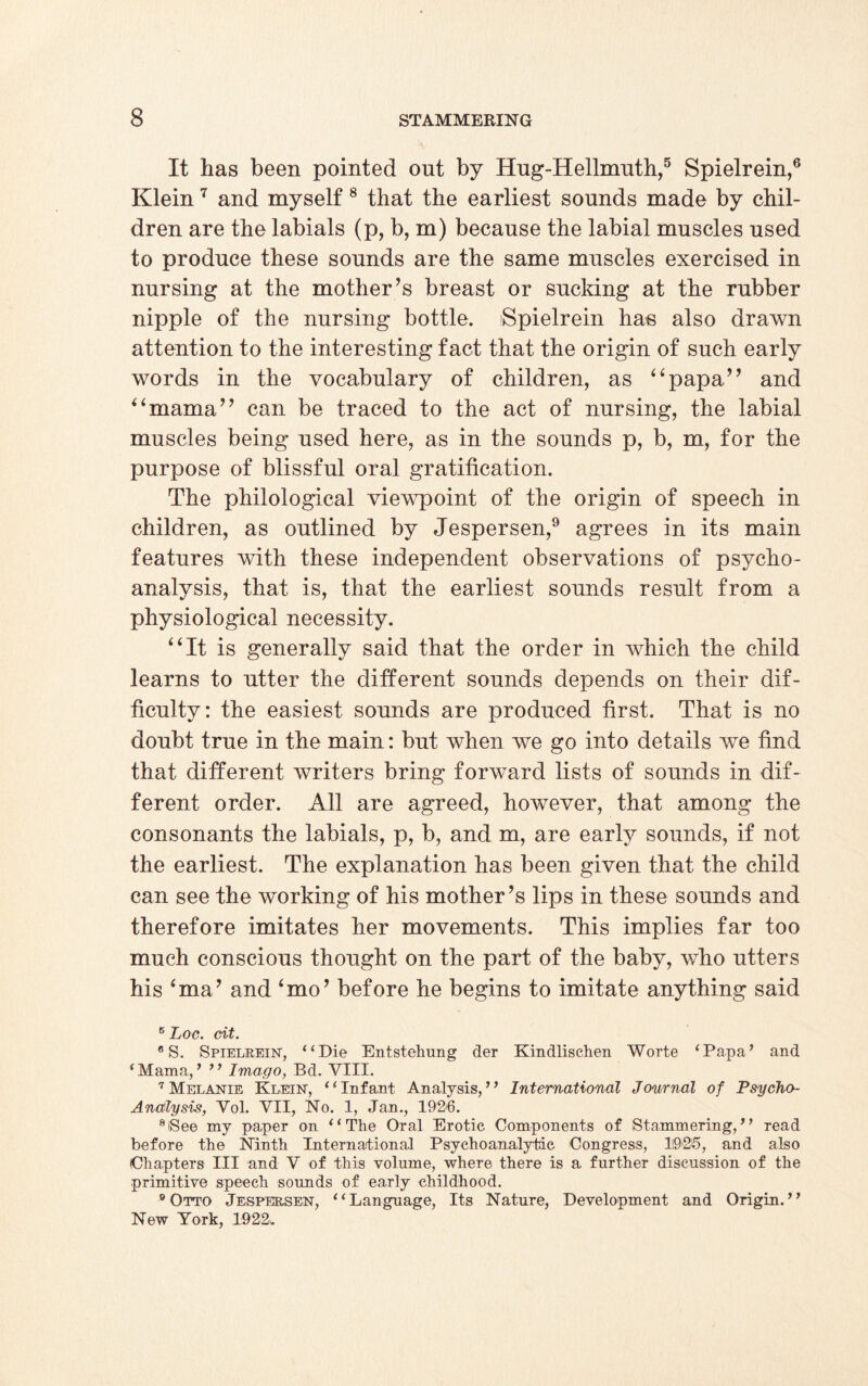 It has been pointed out by Hug-Hellmuth,5 Spielrein,6 Klein 7 and myself 8 that the earliest sounds made by chil¬ dren are the labials (p, b, m) because the labial muscles used to produce these sounds are the same muscles exercised in nursing at the mother’s breast or sucking at the rubber nipple of the nursing bottle. Spielrein has also drawn attention to the interesting fact that the origin of such early words in the vocabulary of children, as ‘4papa” and “mama” can be traced to the act of nursing, the labial muscles being used here, as in the sounds p, b, m, for the purpose of blissful oral gratification. The philological viewpoint of the origin of speech in children, as outlined by Jespersen,9 agrees in its main features with these independent observations of psycho¬ analysis, that is, that the earliest sounds result from a physiological necessity. “It is generally said that the order in which the child learns to utter the different sounds depends on their dif¬ ficulty: the easiest sounds are produced first. That is no doubt true in the main: but when we go into details we find that different writers bring forward lists of sounds in dif¬ ferent order. All are agreed, however, that among the consonants the labials, p, b, and m, are early sounds, if not the earliest. The explanation has been given that the child can see the working of his mother’s lips in these sounds and therefore imitates her movements. This implies far too much conscious thought on the part of the baby, who utters his ‘ma’ and ‘mo’ before he begins to imitate anything said 5 Loc. cit. 6 S. Spielrein, “Die Entstehung der Kindlischen Worte ‘Papa’ and ‘Mama,’ ’’ Imago, Bd. VIII. 7 Melanie Klein, “Infant Analysis,” International Journal of Psycho- Analysis, Vol. VII, No. 1, Jan., 1926. 8lSee my paper on “The Oral Erotic Components of Stammering,’ ’ read before the Ninth International Psychoanalytic Congress, 1(926, and also (Chapters III and V of this volume, where there is a further discussion of the primitive speech sounds of early childhood. 9 Otto Jespersen, “Language, Its Nature, Development and Origin.’’ New York, 1922i.