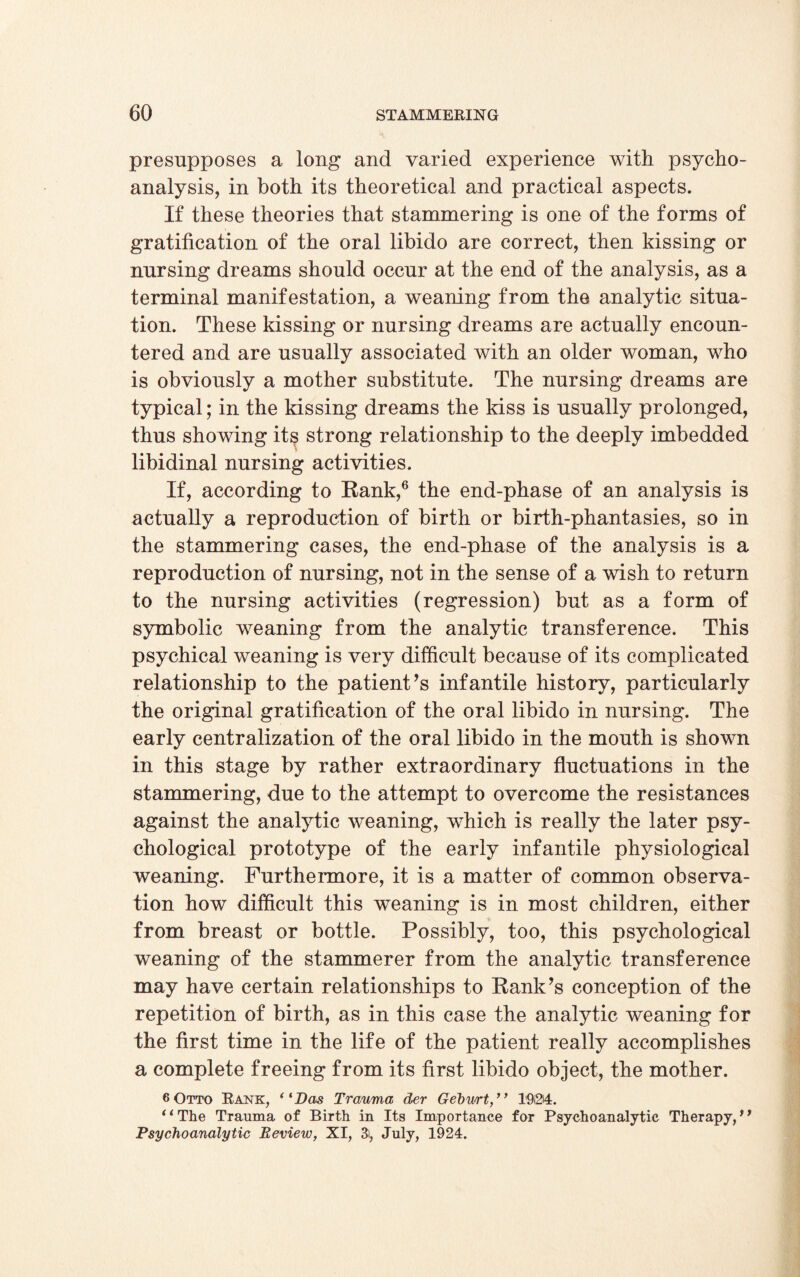 presupposes a long and varied experience with psycho¬ analysis, in both its theoretical and practical aspects. If these theories that stammering is one of the forms of gratification of the oral libido are correct, then kissing or nursing dreams should occur at the end of the analysis, as a terminal manifestation, a weaning from the analytic situa¬ tion. These kissing or nursing dreams are actually encoun¬ tered and are usually associated with an older woman, who is obviously a mother substitute. The nursing dreams are typical; in the kissing dreams the kiss is usually prolonged, thus showing its strong relationship to the deeply imbedded libidinal nursing activities. If, according to Bank,6 the end-phase of an analysis is actually a reproduction of birth or birth-phantasies, so in the stammering cases, the end-phase of the analysis is a reproduction of nursing, not in the sense of a wish to return to the nursing activities (regression) but as a form of symbolic weaning from the analytic transference. This psychical weaning is very difficult because of its complicated relationship to the patient’s infantile history, particularly the original gratification of the oral libido in nursing. The early centralization of the oral libido in the mouth is shown in this stage by rather extraordinary fluctuations in the stammering, due to the attempt to overcome the resistances against the analytic weaning, which is really the later psy¬ chological prototype of the early infantile physiological weaning. Furthermore, it is a matter of common observa¬ tion how difficult this weaning is in most children, either from breast or bottle. Possibly, too, this psychological weaning of the stammerer from the analytic transference may have certain relationships to Rank’s conception of the repetition of birth, as in this case the analytic weaning for the first time in the life of the patient really accomplishes a complete freeing from its first libido object, the mother. 6 Otto Rank, (lDas Trauma der Gehurt,” 1924. ‘‘The Trauma of Birth in Its Importance for Psychoanalytic Therapy,” Psychoanalytic Review, XI, 3i, July, 1924.