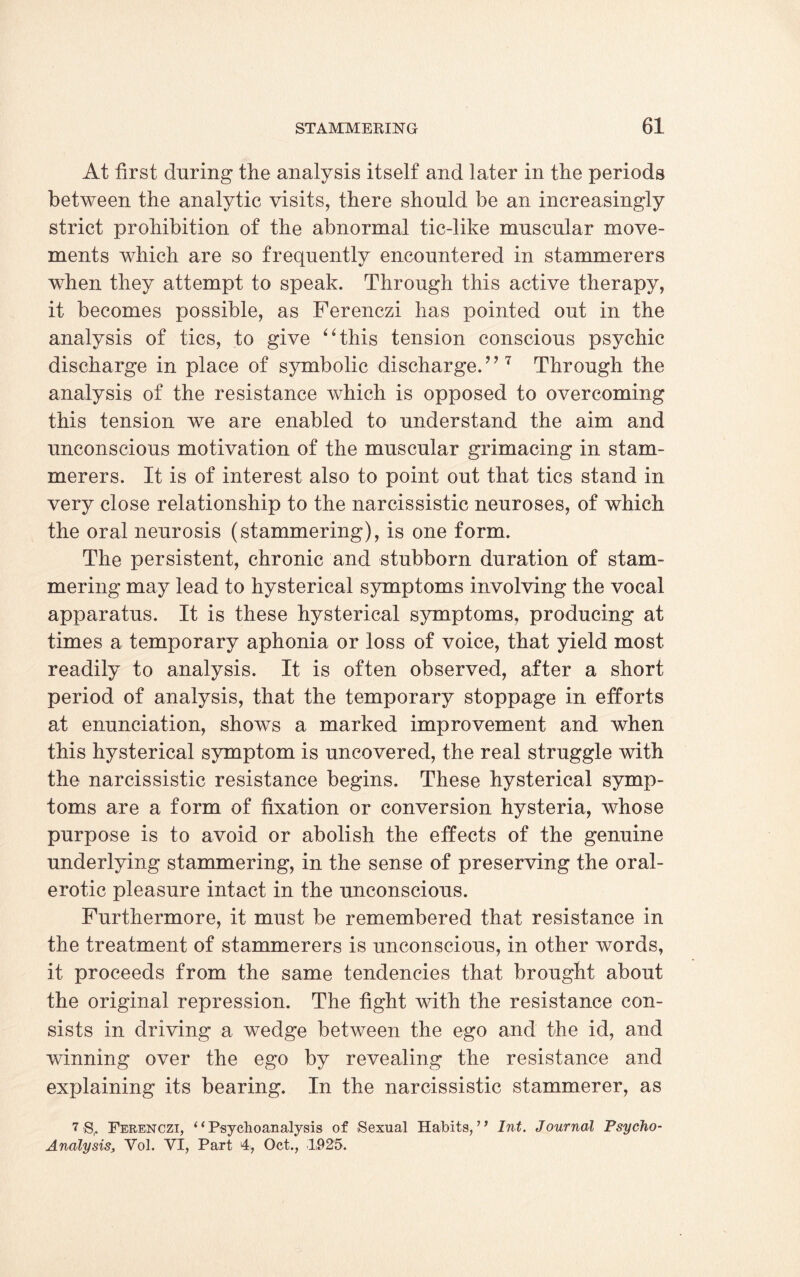 At first during the analysis itself and later in the periods between the analytic visits, there should be an increasingly strict prohibition of the abnormal tic-like muscular move¬ ments which are so frequently encountered in stammerers when they attempt to speak. Through this active therapy, it becomes possible, as Ferenczi has pointed out in the analysis of tics, to give “this tension conscious psychic discharge in place of symbolic discharge. ’ ’7 Through the analysis of the resistance which is opposed to overcoming this tension we are enabled to understand the aim and unconscious motivation of the muscular grimacing in stam¬ merers. It is of interest also to point out that tics stand in very close relationship to the narcissistic neuroses, of which the oral neurosis (stammering), is one form. The persistent, chronic and stubborn duration of stam¬ mering may lead to hysterical symptoms involving the vocal apparatus. It is these hysterical symptoms, producing at times a temporary aphonia or loss of voice, that yield most readily to analysis. It is often observed, after a short period of analysis, that the temporary stoppage in efforts at enunciation, shows a marked improvement and when this hysterical symptom is uncovered, the real struggle with the narcissistic resistance begins. These hysterical symp¬ toms are a form of fixation or conversion hysteria, whose purpose is to avoid or abolish the effects of the genuine underlying stammering, in the sense of preserving the oral- erotic pleasure intact in the unconscious. Furthermore, it must be remembered that resistance in the treatment of stammerers is unconscious, in other words, it proceeds from the same tendencies that brought about the original repression. The fight with the resistance con¬ sists in driving a wedge between the ego and the id, and winning over the ego by revealing the resistance and explaining its bearing. In the narcissistic stammerer, as 7-S,. Ferenczi, “Psychoanalysis of Sexual Habits,7’ Int. Journal Psycho- Analysis, Vol. VI, Part 4, Oct., 1925.