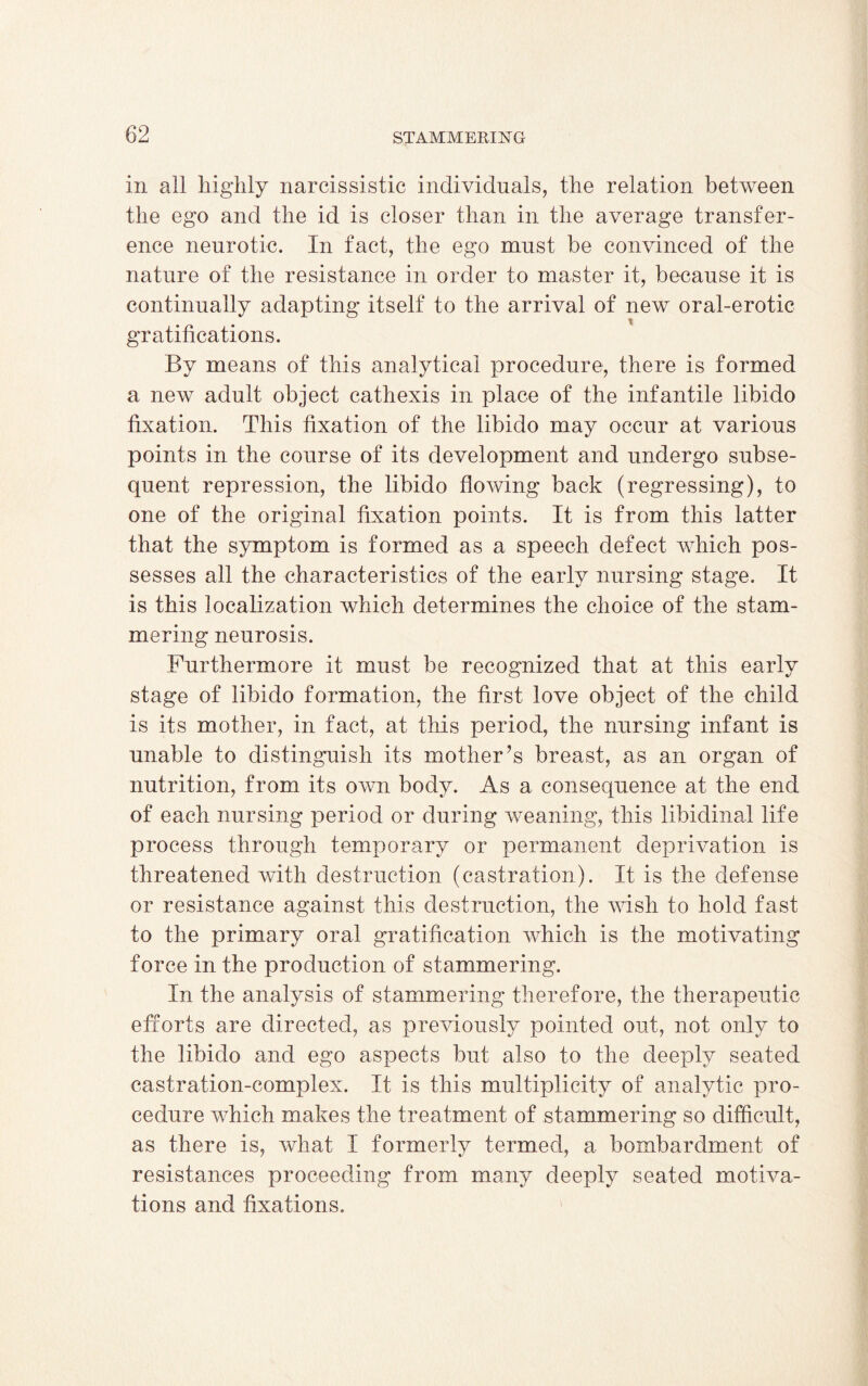 in all highly narcissistic individuals, the relation between the ego and the id is closer than in the average transfer¬ ence neurotic. In fact, the ego must be convinced of the nature of the resistance in order to master it, because it is continually adapting itself to the arrival of new oral-erotic gratifications. By means of this analytical procedure, there is formed a new adult object cathexis in place of the infantile libido fixation. This fixation of the libido may occur at various points in the course of its development and undergo subse¬ quent repression, the libido flowing back (regressing), to one of the original fixation points. It is from this latter that the symptom is formed as a speech defect which pos¬ sesses all the characteristics of the early nursing stage. It is this localization which determines the choice of the stam¬ mering neurosis. Furthermore it must be recognized that at this early stage of libido formation, the first love object of the child is its mother, in fact, at this period, the nursing infant is unable to distinguish its mother’s breast, as an organ of nutrition, from its own body. As a consequence at the end of each nursing period or during weaning, this libidinal life process through temporary or permanent deprivation is threatened with destruction (castration). It is the defense or resistance against this destruction, the wish to hold fast to the primary oral gratification which is the motivating force in the production of stammering. In the analysis of stammering therefore, the therapeutic efforts are directed, as previously pointed out, not only to the libido and ego aspects but also to the deeply seated castration-complex. It is this multiplicity of analytic pro¬ cedure which makes the treatment of stammering so difficult, as there is, what I formerly termed, a bombardment of resistances proceeding from many deeply seated motiva¬ tions and fixations.