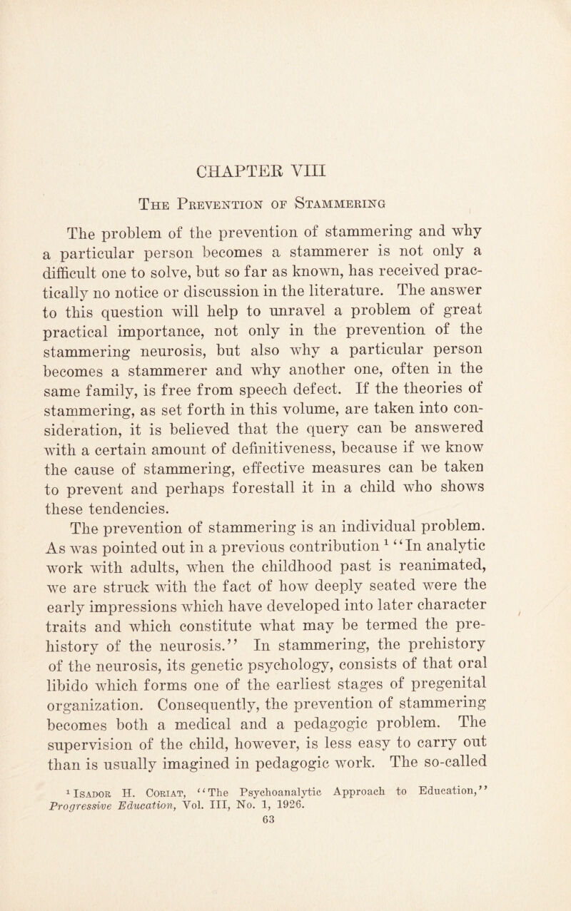 CHAPTER VIII The Prevention of Stammering The problem of the prevention of stammering and why a particular person becomes a stammerer is not only a difficult one to solve, but so far as known, has received prac¬ tically no notice or discussion in the literature. The answer to this question will help to unravel a problem of great practical importance, not only in the prevention of the stammering neurosis, but also why a particular person becomes a stammerer and why another one, often in the same family, is free from speech defect. If the theories of stammering, as set forth in this volume, are taken into con¬ sideration, it is believed that the query can be answered with a certain amount of definitiveness, because if we know the cause of stammering, effective measures can be taken to prevent and perhaps forestall it in a child who shows these tendencies. The prevention of stammering is an individual problem. As was pointed out in a previous contribution 1 “ In analytic work with adults, when the childhood past is reanimated, we are struck with the fact of how deeply seated were the early impressions which have developed into later character traits and which constitute what may be termed the pre¬ history of the neurosis.” In stammering, the prehistory of the neurosis, its genetic psychology, consists of that oral libido which forms one of the earliest stages of pregenital organization. Consequently, the prevention of stammering becomes both a medical and a pedagogic problem. The supervision of the child, however, is less easy to carry out than is usually imagined in pedagogic work. The so-called 1 Isador H. Coriat, ‘1 The Psychoanalytic Approach to Education, ’} Progressive Education, Vol. III, No. 1, 1926.