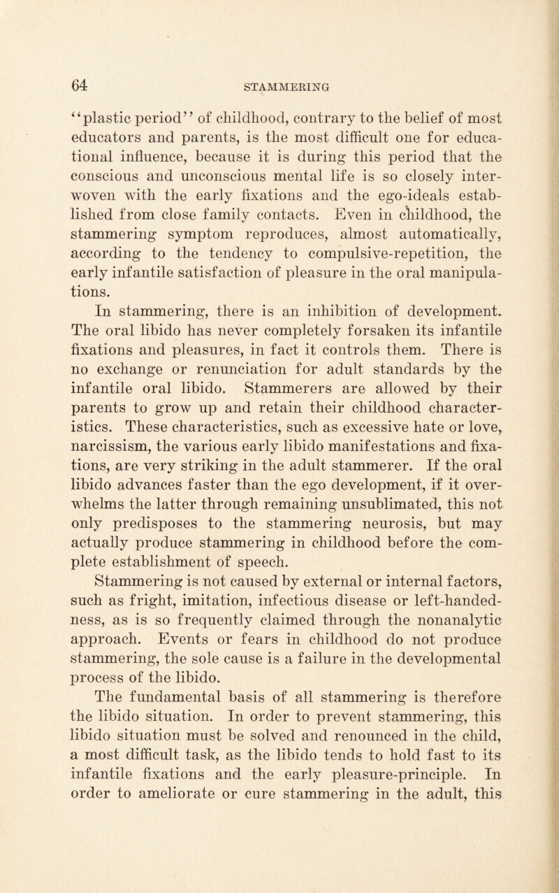 “plastic period” of childhood, contrary to the belief of most educators and parents, is the most difficult one for educa¬ tional influence, because it is during this period that the conscious and unconscious mental life is so closely inter¬ woven with the early fixations and the ego-ideals estab¬ lished from close family contacts. Even in childhood, the stammering symptom reproduces, almost automatically, according to the tendency to compulsive-repetition, the early infantile satisfaction of pleasure in the oral manipula¬ tions. In stammering, there is an inhibition of development. The oral libido has never completely forsaken its infantile fixations and pleasures, in fact it controls them. There is no exchange or renunciation for adult standards by the infantile oral libido. Stammerers are allowed by their parents to grow up and retain their childhood character¬ istics. These characteristics, such as excessive hate or love, narcissism, the various early libido manifestations and fixa¬ tions, are very striking in the adult stammerer. If the oral libido advances faster than the ego development, if it over¬ whelms the latter through remaining unsublimated, this not only predisposes to the stammering neurosis, but may actually produce stammering in childhood before the com¬ plete establishment of speech. Stammering is not caused by external or internal factors, such as fright, imitation, infectious disease or left-handed¬ ness, as is so frequently claimed through the nonanalytic approach. Events or fears in childhood do not produce stammering, the sole cause is a failure in the developmental process of the libido. The fundamental basis of all stammering is therefore the libido situation. In order to prevent stammering, this libido situation must be solved and renounced in the child, a most difficult task, as the libido tends to hold fast to its infantile fixations and the early pleasure-principle. In order to ameliorate or cure stammering in the adult, this